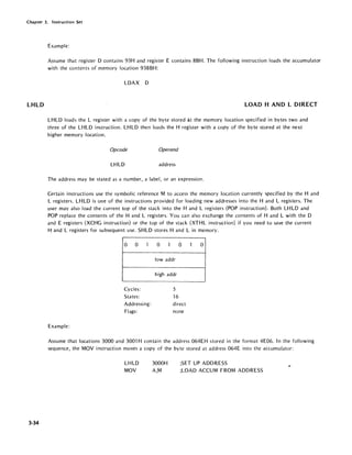 Chapter 3. Instruction Set
Example:
Assume that register D contains 93H and register E contains BBH. The following instruction loads the accumulator
with the contents of memory location 93BBH:
LDAX D
L.HLD LOAD HAND L DIRECT
3·34
LHLD loads the L register with a copy of the byte stored at the memory location specified in bytes two and
three of the LHLD instruction. LHLD then loads the H register with a copy of the byte stored at the next
higher memory location.
Opcode Operand
LHLD address
The address may be stated as a number, a label, or an expression.
Certain instructions use the symbolic reference M to access the memory location currently specified by the Hand
L registers. LHLD is one of the instructions provided for loading new addresses into the Hand L registers. The
user may also load the current top of the stack into the Hand L registers (POP instruction). Both LH LD and
POP replace the contents of the Hand L registers. You can also exchange the contents of Hand L with the D
and E registers (XCHG instruction) or the top of the stack (XTHL instruction) if you need to save the current
Hand L registers for subsequent use. SHLD stores Hand L in memory.
0 0 1 0 1 0 1 0
lowaddr
high addr
Cycles: 5
States: 16
Addressing: direct
Flags: none
Example:
Assume that locations 3000 and 3001 H contain the address 064EH stored in the format 4E06. In the following
sequence, the MOV instruction moves a copy of the byte stored at address 064E into the accumulator:
LHLD
MOV
3000H
A,M
;SET UP ADDRESS
;LOAD ACCUM FROM ADDRESS
 