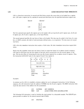 LXI
Chapter 3. Instruction Set
LOAD REGISTER PAIR IMMEDIATE
LXI is a three-byte instruction; its second and third bytes contain the source data to be loaded into a register
pair. LXI loads a register pair by copying its second and third bytes into the specified destination register pair.
Opcode Operand
LXI
The first operand must specify the register pair to be loaded. LXI can load the Band C register pair, the D and
E register pair, the Hand L register pair, or the Stack Pointer.
The second operand specifies the two bytes of data to be loaded~ This data may be coded in the form of a num-
ber, an ASCII constant, the label of some previously defined value, or an expression. The data must not exceed
two bytes.
LXI is the only imnediate instruction that accepts a 16-bit value. All other immediate instructions require 8-bit
values.
Notice that the assembler inverts the two bytes of data to create the format of an address stored in memory.
LXI loads its third byte into the first register of the pair and its second byte into the second register of the
pair. This has the effect of reinverting the data into the format required for an address stored in registers. Thus,
the instruction LXI B,'AZ' loads A into register Band Z into register C.
Examples:
0 0
IR pE 0 0
low-order data
high-order data
Cycles: 3
States: -10
Addressing: immediate
noneFlags:
1
A common use for LXI is to establish a memory address for use in subsequent instructions. In the following
sequence, the LXI instruction loads the address of STRNG into the Hand L registers. The MOV instruction then
loads the data stored at that address into the accumulator.
LXI H,STRNG ;SET ADDRESS
MOV A,M ;LOAD STRNG INTO ACCUMULATOR
The following LXI instruction is used to initialize the stack pointer in a relocatable module. The LOCATE pro-
gram provides an address for the special reserved label STACK.
LX I SP,STACK
3-35
 