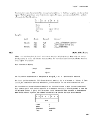 MVI
Chapter 3. Instruction Set
This instruction copies the contents of the memory location addressed by the Hand L registers into the specified
"register. The first operand must name the destination register. The second operand must be M. M is a symbolic
reference to the Hand L registers.
Examples:
Label
LDACC:
NULOP:
ID D D
Cycles:
States:
Addressing:
Flags:
Opcode
MOV
MOV
MOV
2
7
register indirect
none
Operands Comment
A,M
E,A
C,C
;LOAD ACCUM FROM MEMORY
;COPY ACCUM INTO E REG
;NULL OPERATION
MOVE IMMEDIATE
MVI is a two-byte instruction; its second byte contains the source data to be moved. MVI moves one byte of
data by copying its second byte into the destination field. The instruction's operands specify whether the move
is to a register or to memory.
Move Immediate to Register
Opcode Operand
MVI reg,data
The first operand must name one of the registers A through E, H or L as a destination for the move.
The second operand specifies the actual data to be moved. This data may be in the form of a number, an ASCII
constant, the label of some previously defined value, or an expression. The data must not exceed one byte.
The assembler's relocation feature treats all external and relocatable symbols as 16-bit addresses. When one of
these symbols appears in the operand expression of an immediate instruction, it must be preceded by either the
HIGH or LOW operator to specify which byte of the address is to be used in the evaluation of the expression.
When neither operator is present, the assembler assumes the LOW operator and issues an error message.
1°
0 D D D
°1data
Cycles: 2
States: 7
Addressing: immediate
Flags: none
3-37
 