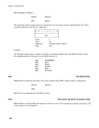 Chapter 3. Instructhm Set
NOP
ORA
3-38
MOlle Immediate to Memory
Opcode Operand
MVI M,data
This instruction copies the data stored in its second byte into the memory location addressed by Hand L. M is
a symbolic reference to the Hand L register pair.
o 0
Cycles:
States:
Addressing:
Flags:
Examples:
o
data
3
10
o
immediate/register indirect
none
The following examples show a number of methods for defining immediate data in the MVI instruction. All of
the examples generate the bit pattern for the ASCII character A.
MVI
MVI
MVI
MVI
MVI
MVI
M,Ol 000001 B
M,IA'
M,41 H
M,101Q
M,65
M,5+30*2
NO OPERATION
NOP performs no operation and affects none of the condition flags. NOP is useful as filler in a timing loop.
Opcode Operand
NOP
Operands are not permitted with the NOP instruction.
INCLUSIVE OR WITH ACCUMULATOR
ORA performs an inclusive OR logical operation using the contents of the specified byte and the accumulator. The
result is placed in the accumulator.
 