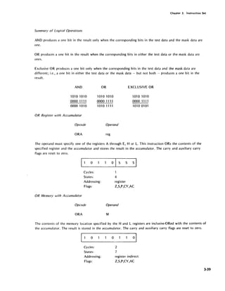 Chapter 3. Instruction Set
Summary of Logical Operations
AND produces a one bit in the result only when the corresponding bits in the test data and the mask data are
one.
OR produces a one bit in the result when the corresponding bits in either the test data or the mask data are
ones.
Exclusive OR produces a one bit only when the corresponding bits in the test data and the mask data are
different; i.e., a one bit in either the test data or the mask data - but not both - produces a one bit in the
result.
AND
1010 1010
0000 1111
0000 1010
OR Register with Accumulator
Opcode
ORA
OR
1010 1010
0000 1111
1010 1111
Operand
reg
EXCLUSIVE OR
1010 1010
0000 1111
1.010 0101
The operand must specify one of the registers A through E, H or L. This instruction ORs the contents of the
specified register and the accumulator and stores the result in the accumulator. The carry and auxiliary carry
flags are reset to zero.
o
Cycles:
States:
Addressing:
Flags:
OR Memory with Accumulator
Opcode
ORA
o s s s I
1
4
register
Z,S,P,CY,AC
Operand
M
The contents of the memory location specified by the Hand L registers are inciusive-ORed with the contents of
the accumulator. The result is stored in the accumulator. The carry and auxiliary carry flags are reset to zero.
o
Cycles:
States:
Addressing:
Flags:
o
2
7
register indirect
Z,S,P,CY,AC
3·39
 