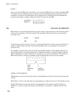 Chapter 3. Instruction Set
ORI
3-40
Example:
Since any bit inclusive-ORed with a one produces a one and any bit ORed with a zero remains unchanged, ORA
is frequently used to set ON particular bits or groups of bits. The following example ensures that bit 3 of the
accumulator is set ON, but the remaining bits are not disturbed. This is frequently done when individual bits
are used as status flags in a program. Assume that register D contains the value 08H:
Accumulator
Register D
o 1 0 0 0 0 1
o 0 0 0 000
o o 0 o
INCLUSIVE OR IMMEDIATE
ORI performs an inclusive OR logical operation using the contents of the second byte of the instruction and the
contents of the accumulator. The result is placed in the accumulator. ORI also resets the carry and auxiliary
carry flags to zero.
Opcode Operand
ORI data
The operand must specify the data to be used in the inclusive OR operation. This data may be in the form of a
number, an ASCII constant, the label of some previously defined value, or an expression. The data may not
exceed one byte.
The assembler's relocation feature treats all external and relocatable symbols as 16-bit addresses. When one of
these symbols appears in the operand expression of an immediate instruction, it must be preceded by either the
HIGH or LOW operator to specify which byte of the address is to be used in the evaluation of the expression.
When neither operator is present, the assembler assume the LOW operator and issues an error message.
Cycles:
States:
Ad dressi ng:
Flags:
Summary of Logical Operations
o
data
o
2
7
immediate
Z,S,P,SY,AC
AND produces a one bit in the result only when the corresponding bits in both the test data and the mask data
are ones.
OR produces a one bit in the result when the corresponding bits in either the test data or the mask data are ones.
Exclusive OR produces a one bit only when the corresponding bits in the test data and the mask data are
different; i.e., a one bit in either the test data or the mask data - but not both - produces a one bit in the
result.
 