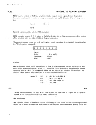 Chapter 3. Instruction Set
PCHL
POP
3-42
MOVE H&L TO PROGRAM COUNTER
PCHL loads the contents of the Hand L registers into the program counter register. Because the processor
fetches the next instruction from the updated program counter address, PCHL has the effect of a jump instruc-
tion.
Opcode Operand
PCHL
Operands are not permitted with the PCHL instruction.
PCHL moves the contents of the H register to the high-order eight bits of the program counter and the contents
of the L register to the low-order eight bits of the program counter.
The user program must ensure that the Hand L registers contain the address of an executable instruction when
the PCHL instruction is executed.
Cycles:
States:
Addressing:
Flags:
Example:
o o 0
1
5 (6 on 8085)
register
none
One technique for passing data to a subroutine is to place the data immediately after the subroutine call. The
return address pushed onto the stack by the CALL instruction actually addresses the data rather than the next
instruction after the CALL. For this example, assume that two bytes of data follow the subroutine call. The
following coding sequence performs a return to the next instruction after the call:
GOBACK: POP H
INR L
INR L
PCHL
;GET DATA ADDRESS
;ADD 2 TO FORM
;RETURN ADDRESS
;RETURN
POP
The POP instruction removes two bytes of data from the stack and copies them to a register pair or copies the
Program Status Word into the accumulator and the condition flags.
POP Register Pair
POP copies the contents of the memory location addressed by the stack pointer into the low-order register of the
register pair. POP then increments the stack pointer by one and copies the contents of the resulting address into
 