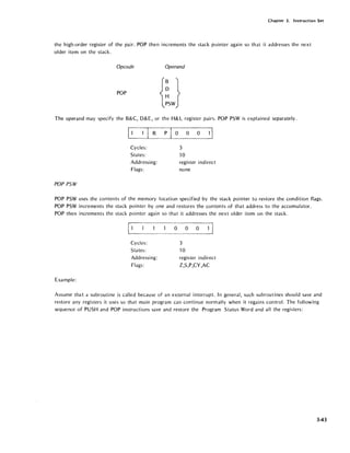 Chapter 3. Instruction Set
the high-order register of the pair. POP then increments the stack pointer again so that it addresses the next
older item on the stack.
Opcode Operand
POP
The operand may specify the B&C, D&E, or the H&L register pairs. POP PSW is explained separately.
E1 I R P
E 0 0 1I
Cycles: 3
States: 10
Addressing: register indirect
Flags: none
POP PSW
POP PSW uses the contents of the memory location specified by the stack pointer to restore the condition flags.
POP PSW increments the stack pointer by one and restores the contents of that address to the accumulator.
POP then increments the stack pointer again so that it addresses the next older item on the stack.
Cycles:
States:
Addressing:
Flags:
Example:
000
3
10
register indirect
Z,S,P,CY,AC
Assume that a subroutine is called because of an external interrupt. In general, such subroutines should save and
restore any registers it uses so that main program can continue normally when it regains control. The following
sequence of PUSH and POP instructions save and restore the Program Status Word and all the registers:
343
 