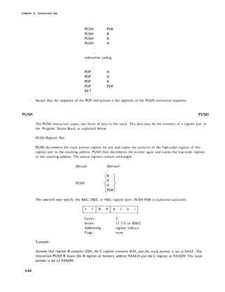 Chapter 3. Instruction Set
PUSH
344
PUSH PSW
PUSH B
PUSH D
PUSH H
subroutine coding
POP H
POP D
POP B
POP PSW
RET
Notice that the sequence of the POP instructions is the opposite of the PUSH instruction sequence.
PUSH
The PUSH instruction copies two bytes of data to the stack. This data may be the contents of a register pair or
the Program Status Word, as explained below:
PUSH Register Pair
PUSH decrements the stack pointer register by one and copies the contents of the high-order register of the
register pair to the resulting address. PUSH then decrements the pointer again and copies the low-order register
to the resulting address. The source registers remain unchanged.
Opcode Operand
PUSH
The operand may specify the B&C, D& E, or H& L register pairs. PUSH PSW is explained separately.
1 I R P 0
Cycles:
States:
Addressing:
Flags:
Example:
o
3
11 (130n8085)
register indirect
none
Assume that register B contains 2AH, the C register contains 4CH, and the stack pointer is set at 9AAF. The
instruction PUSH B stores the B register at memory address 9AAEH and the C register at 9AADH. The stack
pointer is set to 9AADH:
 