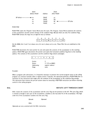 RAL
Chapter 3. Instruction Set
Stack Stack
Before PUSH Address After PUSH
SP before .. xx 9AAF xx
xx 9AAE 2A
xx 9AAD 4C ... SP after
xx 9AAC xx
PUSH PSW
PUSH PSW copies the Program Status Word onto the stack. The Program Status Word comprises the contents
of the accumulator and the current settings of the condition flags. Because there are only five condition flags,
PUSH PSW formats the flags into an eight-bit byte as follows:
7 6 5 4 3 2 o
S z o AC o P Icy I
On the 8080, bits 3 and 5 are always zero; bit one is always set to one. These filler bits are undefined on the
8085.
PUSH PSW decrements the stack pointer by one and copies the contents of the accumulator to the resulting
address. PUSH PSW again decrements the pointer and copies the formatted condition flag byte to the resulting
address. The contents of the accumulator and the condition flags remain unchanged.
Cycles:
States:
Addressing:
Flags:
Example:
o o
3
11 (12 on 8085)
register indirect
none
When a program calls subroutines, it is frequently necessary to preserve the current program status so the calling
program can continue normally when it regains control. Typically, the subroutine performs a PUSH PSW prior to
execution of any instruction that might alter the contents of the accumulator or the condition flag settings.
The subroutine then restores the pre-call system status by executing a POP PSW instruction just before returning
control to the calling program.
ROTATE LEFT THROUGH CARRY
RAL rotates the contents of the accumulator and the carry flag one bit position to the left. The carry flag, which
is treated as though it were part of the accumulator, transfers to the low-order bit of the accumulator. The high-
order bit of the accumulator transfers into the carry flag.
Opcode Operand
RAL
Operands are not J=.!rmitted with the RAL instruction.
345
 