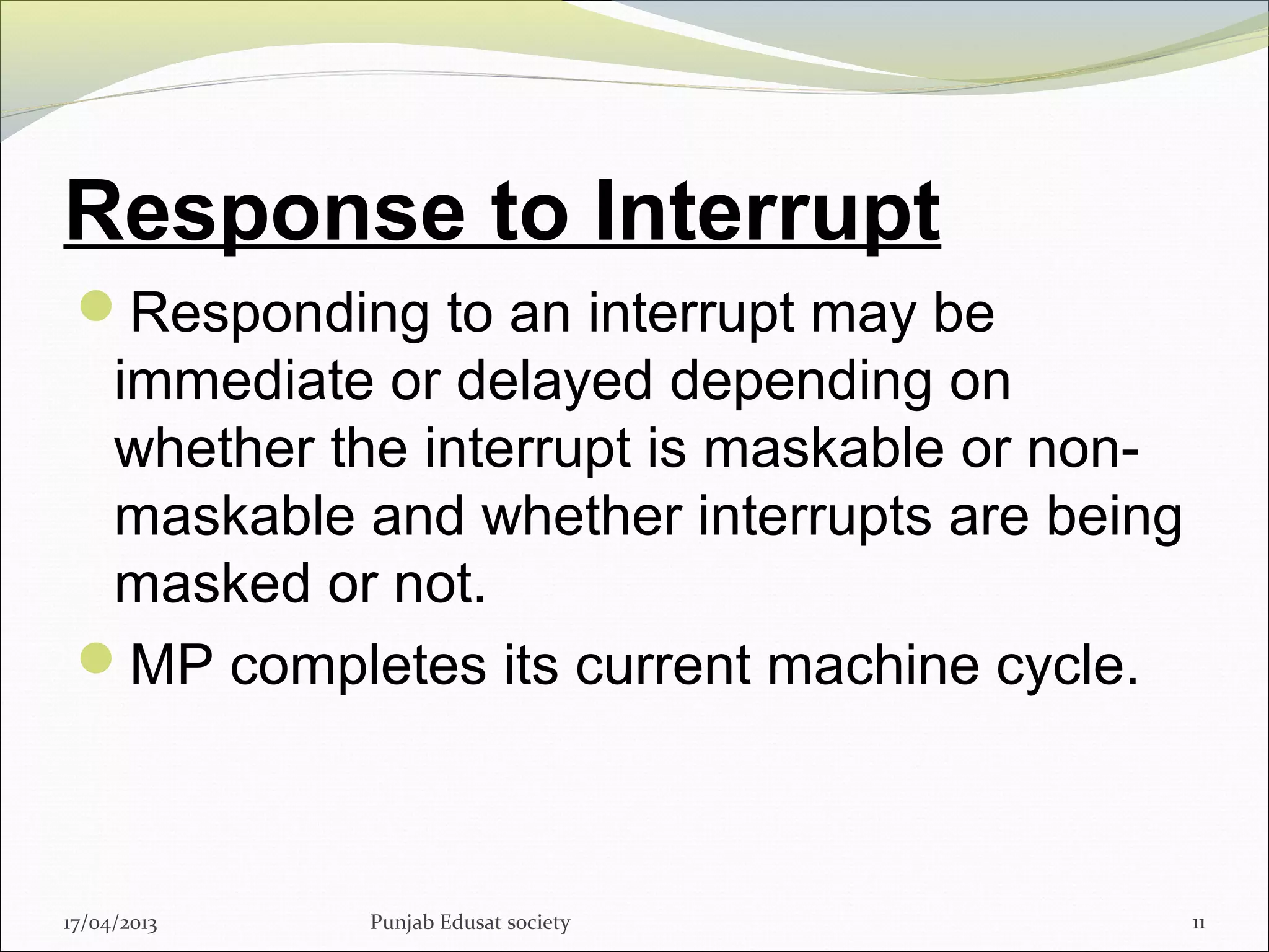 Response to Interrupt
Responding to an interrupt may be
immediate or delayed depending on
whether the interrupt is maskable or non-
maskable and whether interrupts are being
masked or not.
MP completes its current machine cycle.
17/04/2013 Punjab Edusat society 11
 