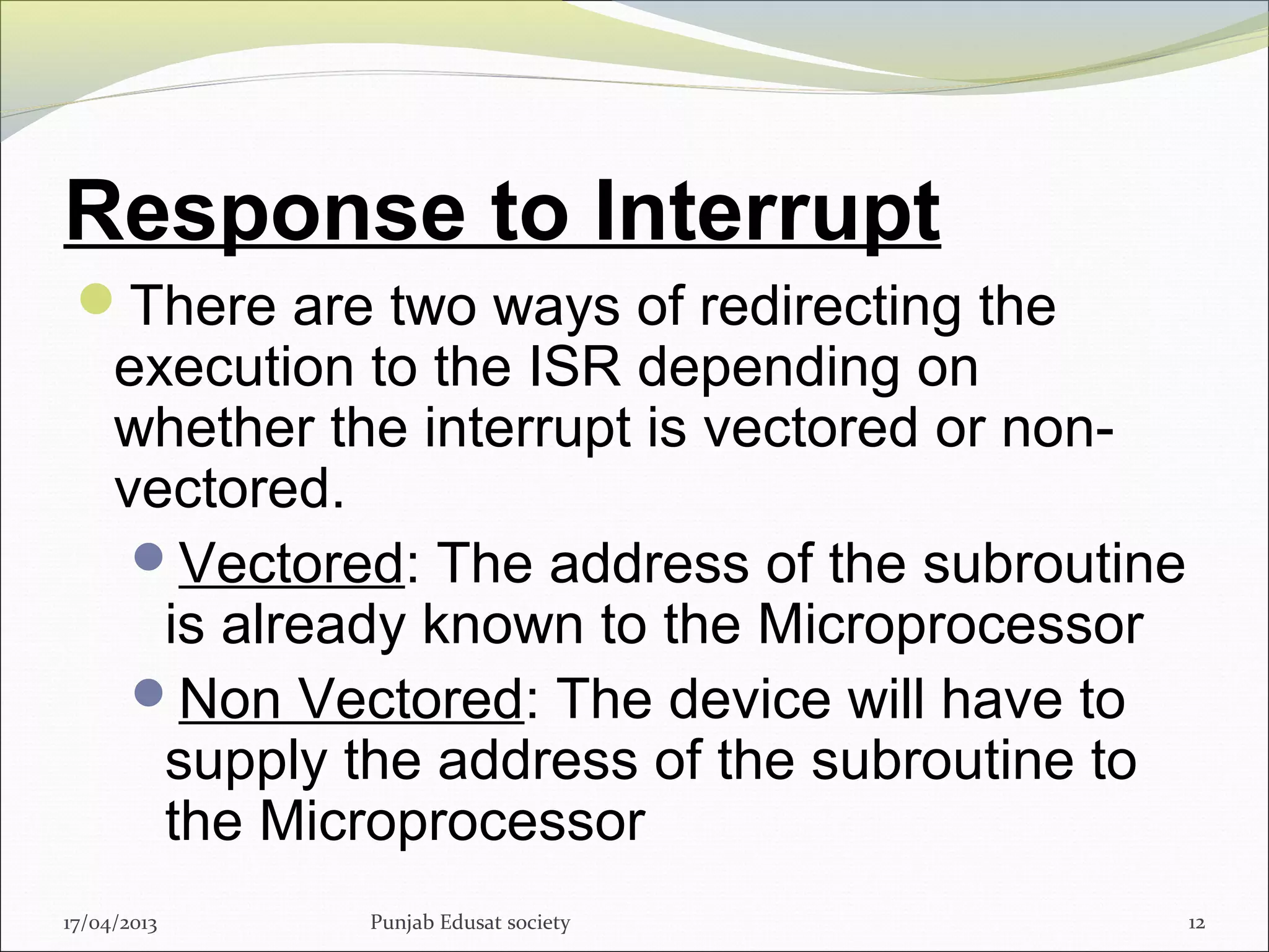 Response to Interrupt
There are two ways of redirecting the
execution to the ISR depending on
whether the interrupt is vectored or non-
vectored.
Vectored: The address of the subroutine
is already known to the Microprocessor
Non Vectored: The device will have to
supply the address of the subroutine to
the Microprocessor
17/04/2013 Punjab Edusat society 12
 