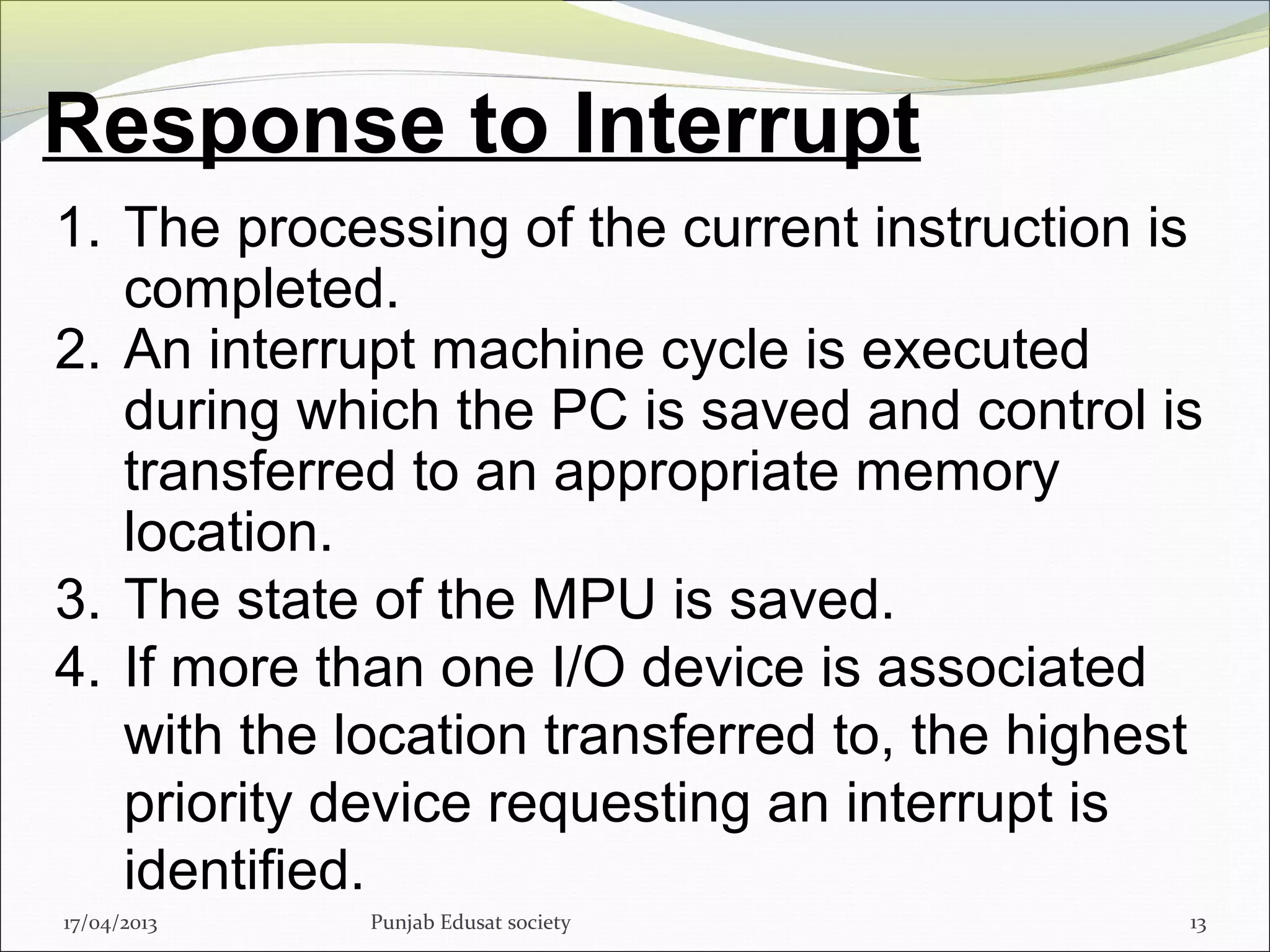 Response to Interrupt
17/04/2013 Punjab Edusat society 13
1. The processing of the current instruction is
completed.
2. An interrupt machine cycle is executed
during which the PC is saved and control is
transferred to an appropriate memory
location.
3. The state of the MPU is saved.
4. If more than one I/O device is associated
with the location transferred to, the highest
priority device requesting an interrupt is
identified.
 