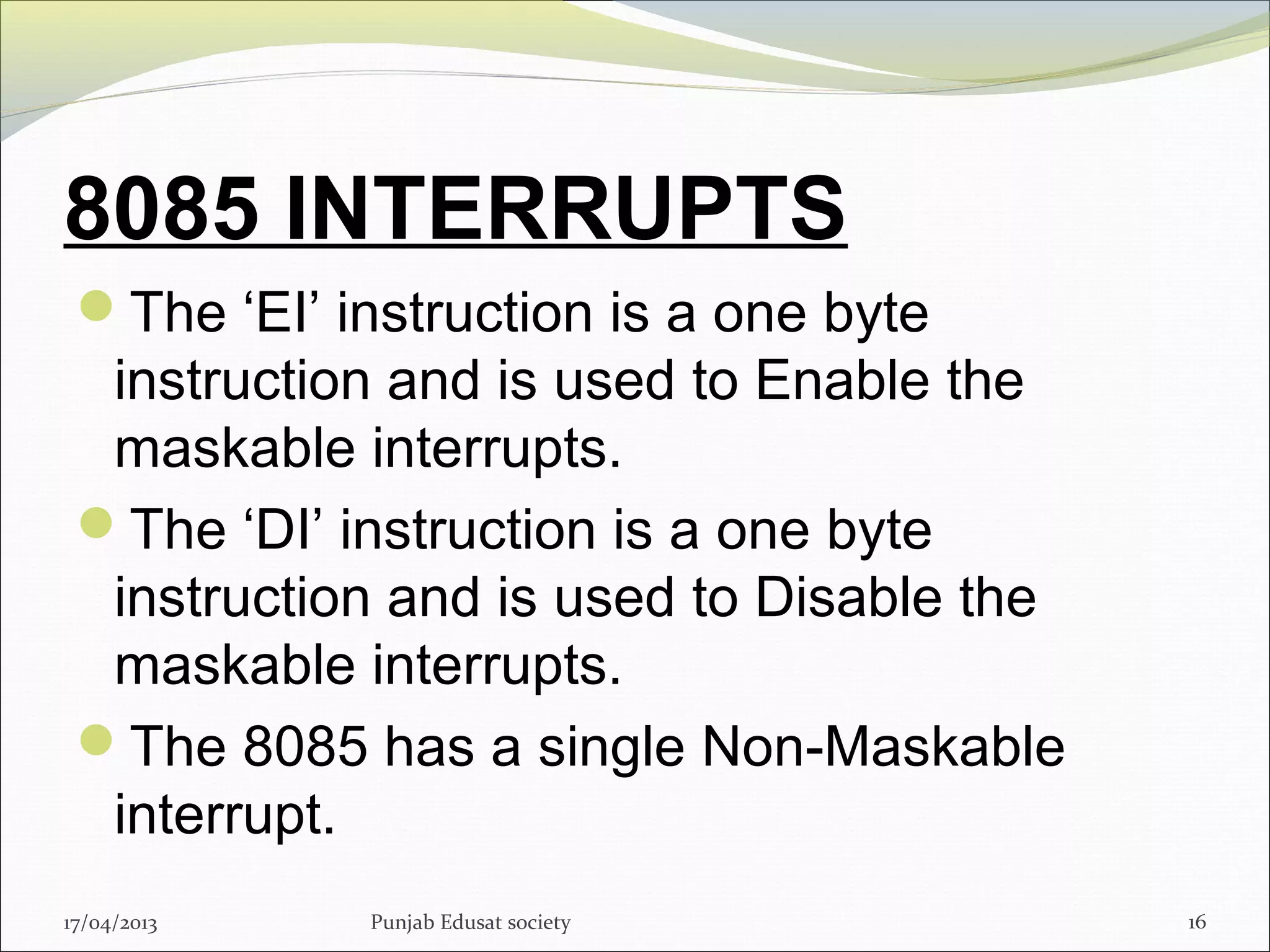 8085 INTERRUPTS
The ‘EI’ instruction is a one byte
instruction and is used to Enable the
maskable interrupts.
The ‘DI’ instruction is a one byte
instruction and is used to Disable the
maskable interrupts.
The 8085 has a single Non-Maskable
interrupt.
17/04/2013 Punjab Edusat society 16
 