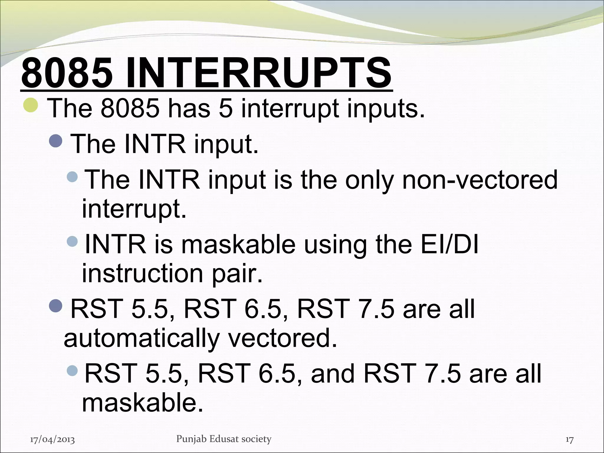 8085 INTERRUPTS
The 8085 has 5 interrupt inputs.
The INTR input.
The INTR input is the only non-vectored
interrupt.
INTR is maskable using the EI/DI
instruction pair.
RST 5.5, RST 6.5, RST 7.5 are all
automatically vectored.
RST 5.5, RST 6.5, and RST 7.5 are all
maskable.
17/04/2013 Punjab Edusat society 17
 