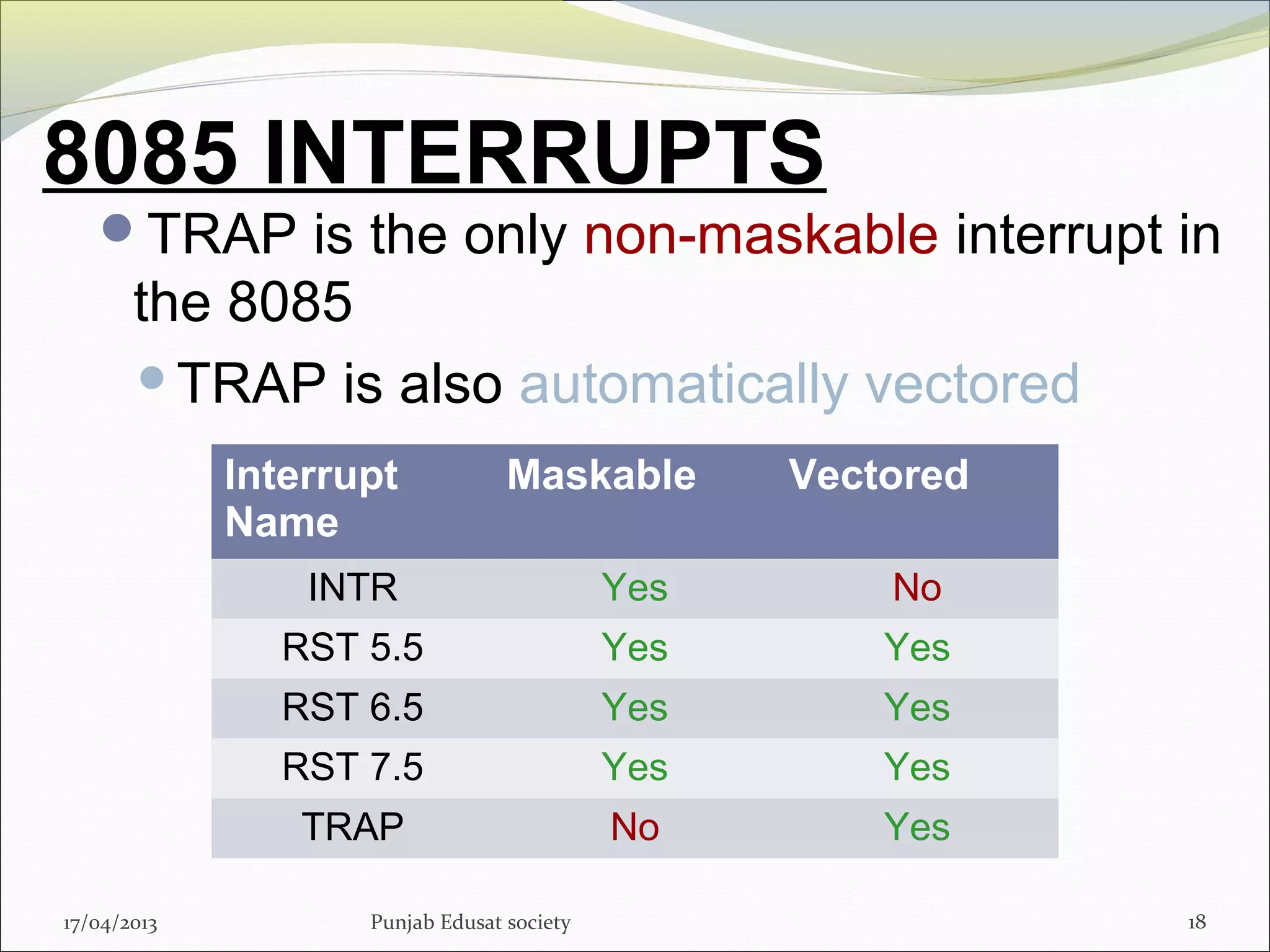 8085 INTERRUPTS
TRAP is the only non-maskable interrupt in
the 8085
TRAP is also automatically vectored
17/04/2013 Punjab Edusat society 18
Interrupt
Name
Maskable Vectored
INTR Yes No
RST 5.5 Yes Yes
RST 6.5 Yes Yes
RST 7.5 Yes Yes
TRAP No Yes
 