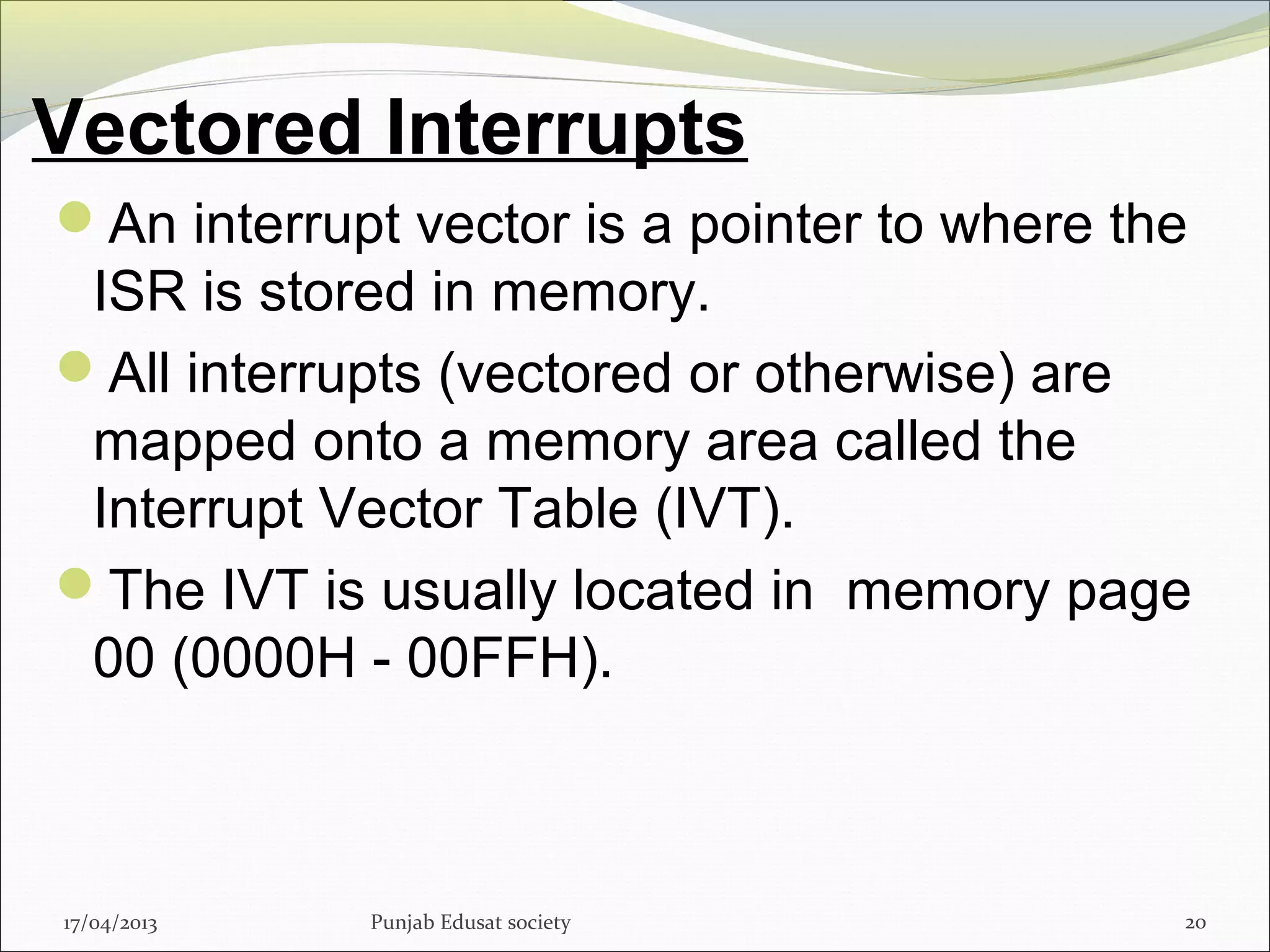 Vectored Interrupts
17/04/2013 Punjab Edusat society 20
An interrupt vector is a pointer to where the
ISR is stored in memory.
All interrupts (vectored or otherwise) are
mapped onto a memory area called the
Interrupt Vector Table (IVT).
The IVT is usually located in memory page
00 (0000H - 00FFH).
 