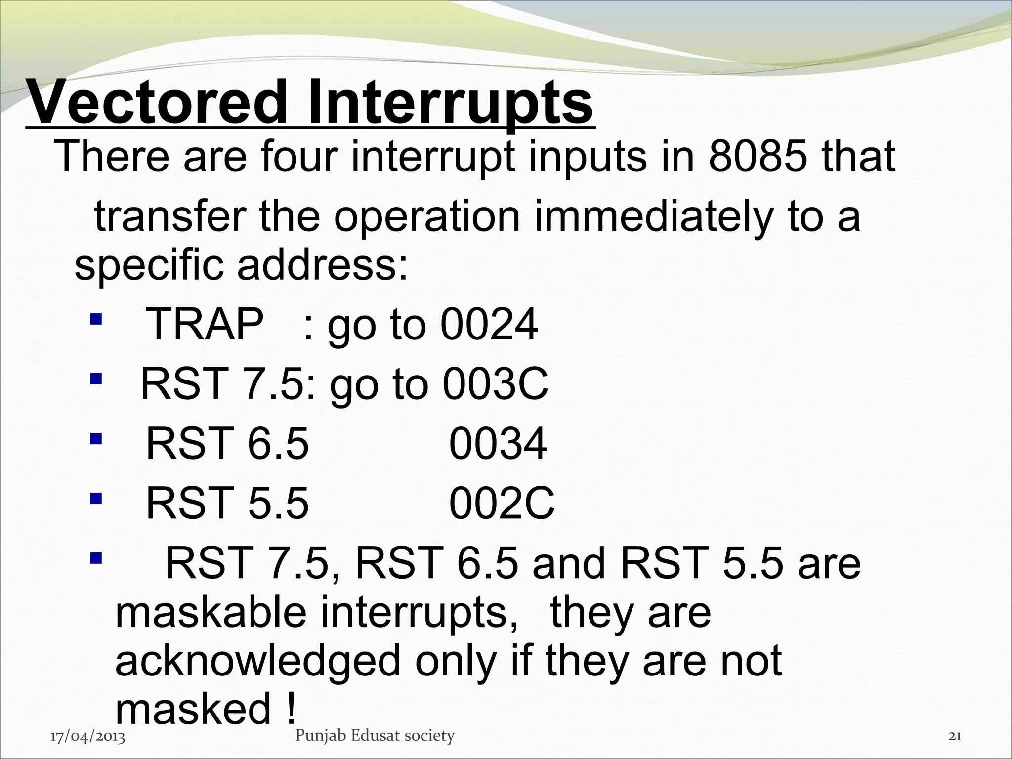 Vectored Interrupts
17/04/2013 Punjab Edusat society 21
There are four interrupt inputs in 8085 that
transfer the operation immediately to a
specific address:
 TRAP : go to 0024
 RST 7.5: go to 003C
 RST 6.5 0034
 RST 5.5 002C
 RST 7.5, RST 6.5 and RST 5.5 are
maskable interrupts, they are
acknowledged only if they are not
masked !
 