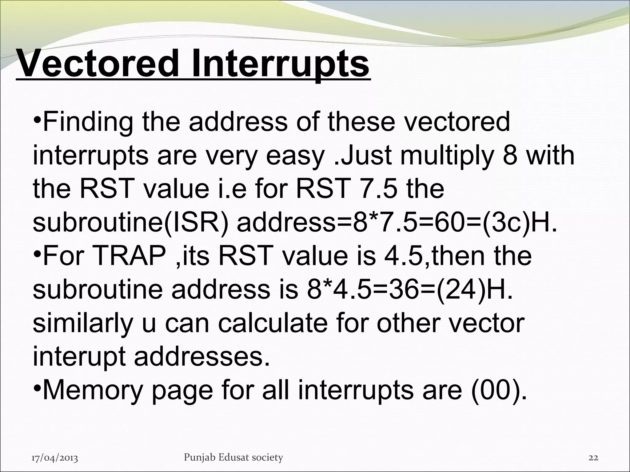 Vectored Interrupts
17/04/2013 Punjab Edusat society 22
•Finding the address of these vectored
interrupts are very easy .Just multiply 8 with
the RST value i.e for RST 7.5 the
subroutine(ISR) address=8*7.5=60=(3c)H.
•For TRAP ,its RST value is 4.5,then the
subroutine address is 8*4.5=36=(24)H.
similarly u can calculate for other vector
interupt addresses.
•Memory page for all interrupts are (00).
 