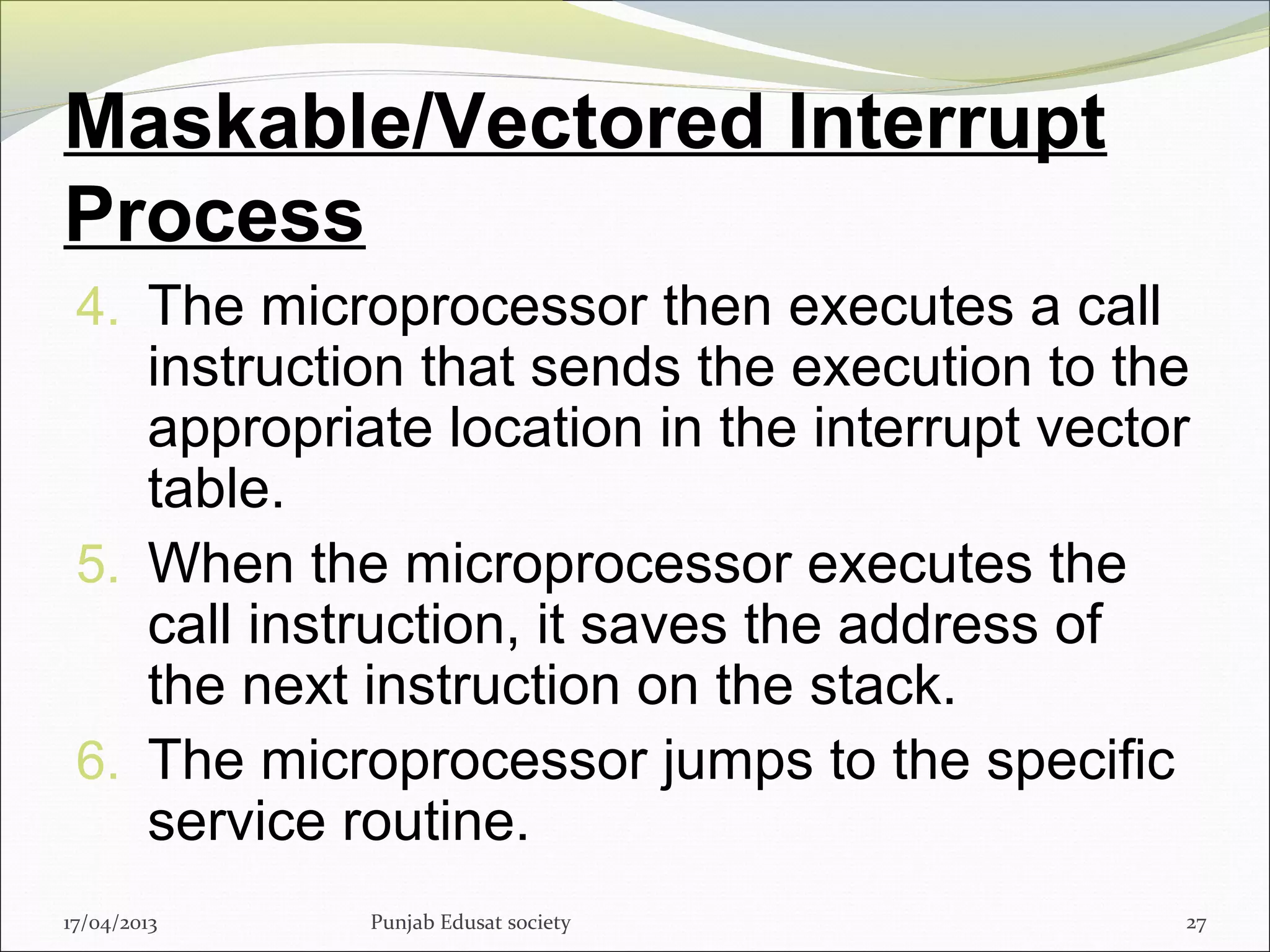 Maskable/Vectored Interrupt
Process
4. The microprocessor then executes a call
instruction that sends the execution to the
appropriate location in the interrupt vector
table.
5. When the microprocessor executes the
call instruction, it saves the address of
the next instruction on the stack.
6. The microprocessor jumps to the specific
service routine.
17/04/2013 Punjab Edusat society 27
 