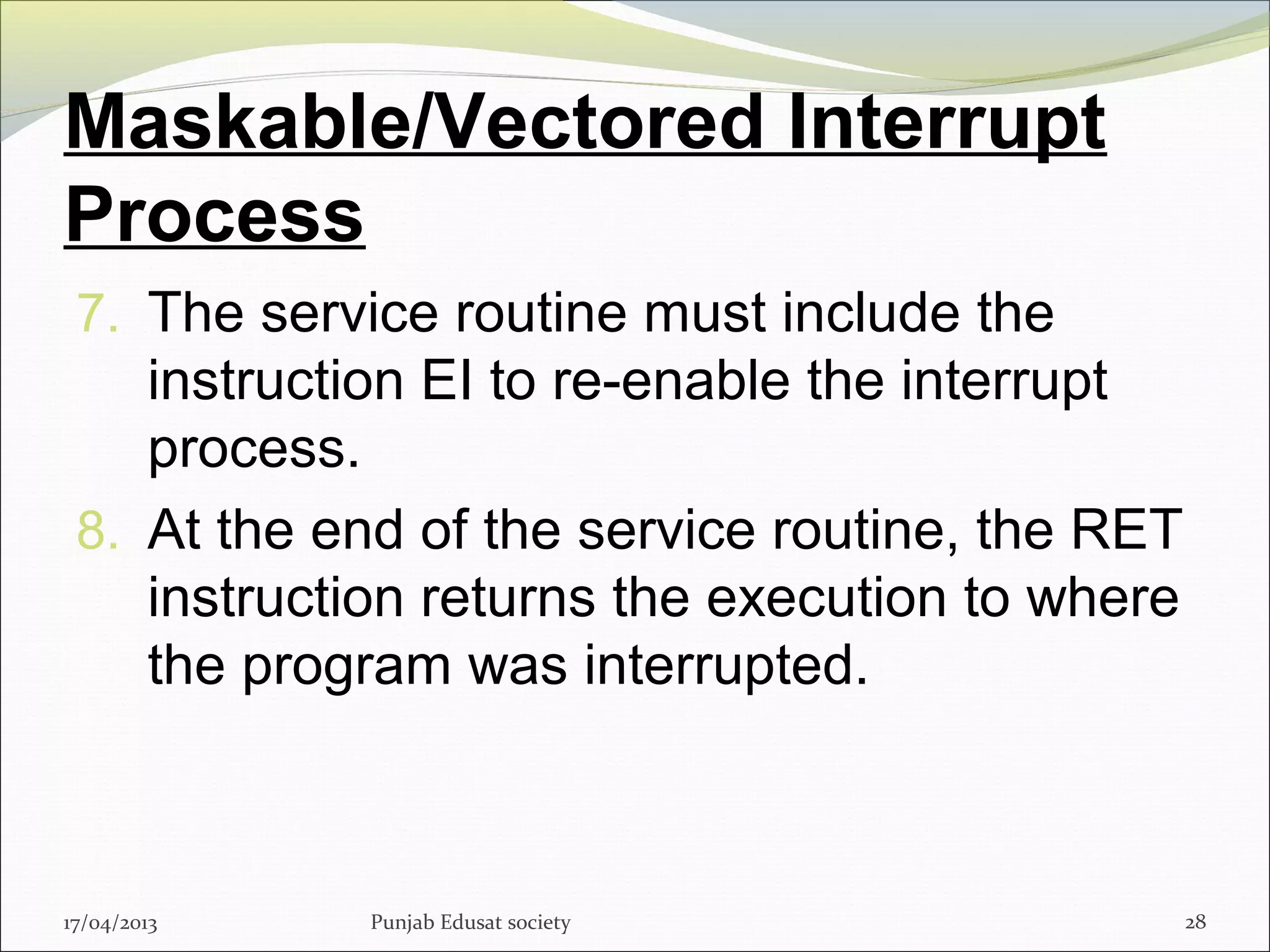 Maskable/Vectored Interrupt
Process
7. The service routine must include the
instruction EI to re-enable the interrupt
process.
8. At the end of the service routine, the RET
instruction returns the execution to where
the program was interrupted.
17/04/2013 Punjab Edusat society 28
 