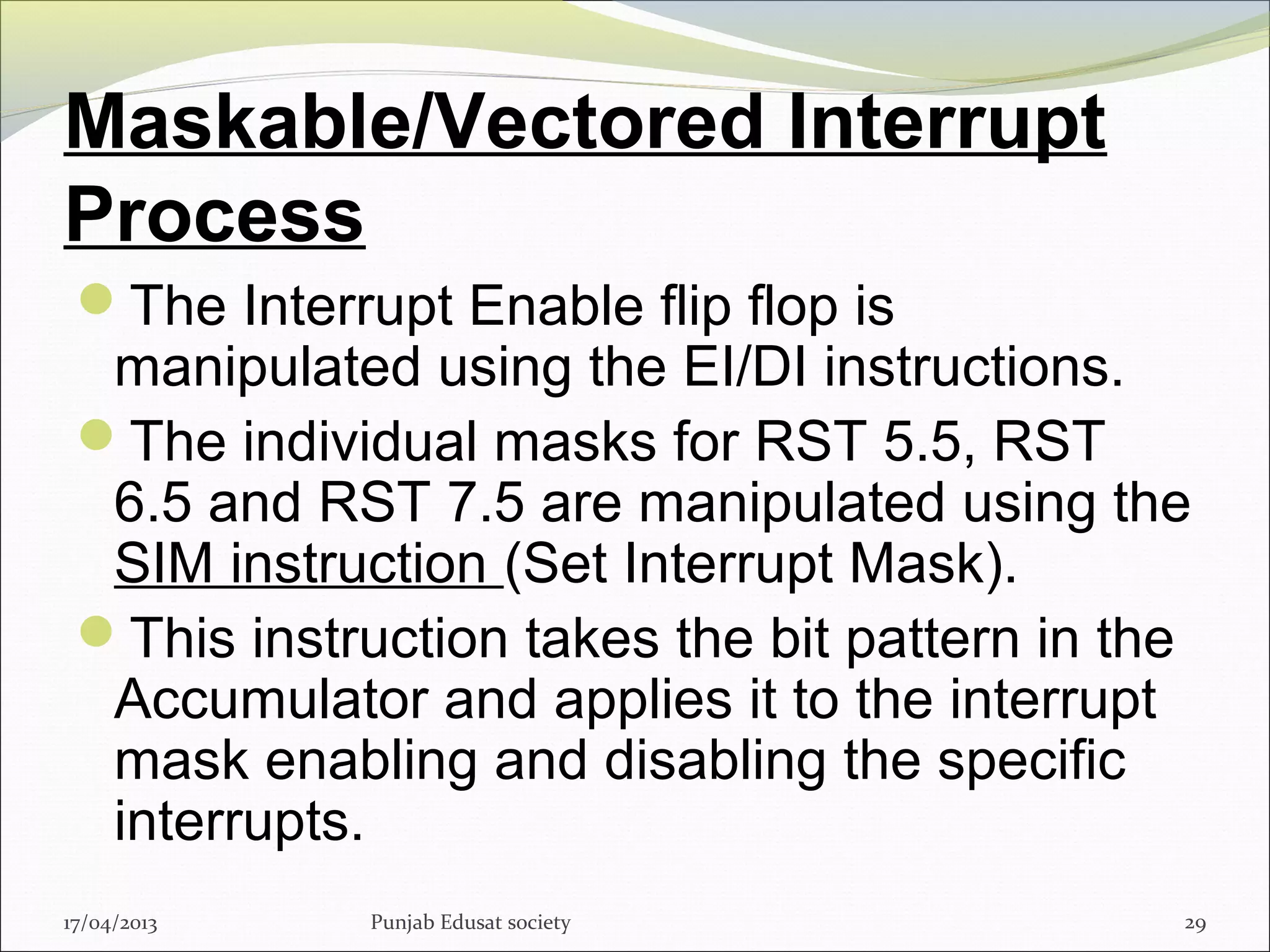 Maskable/Vectored Interrupt
Process
The Interrupt Enable flip flop is
manipulated using the EI/DI instructions.
The individual masks for RST 5.5, RST
6.5 and RST 7.5 are manipulated using the
SIM instruction (Set Interrupt Mask).
This instruction takes the bit pattern in the
Accumulator and applies it to the interrupt
mask enabling and disabling the specific
interrupts.
17/04/2013 Punjab Edusat society 29
 