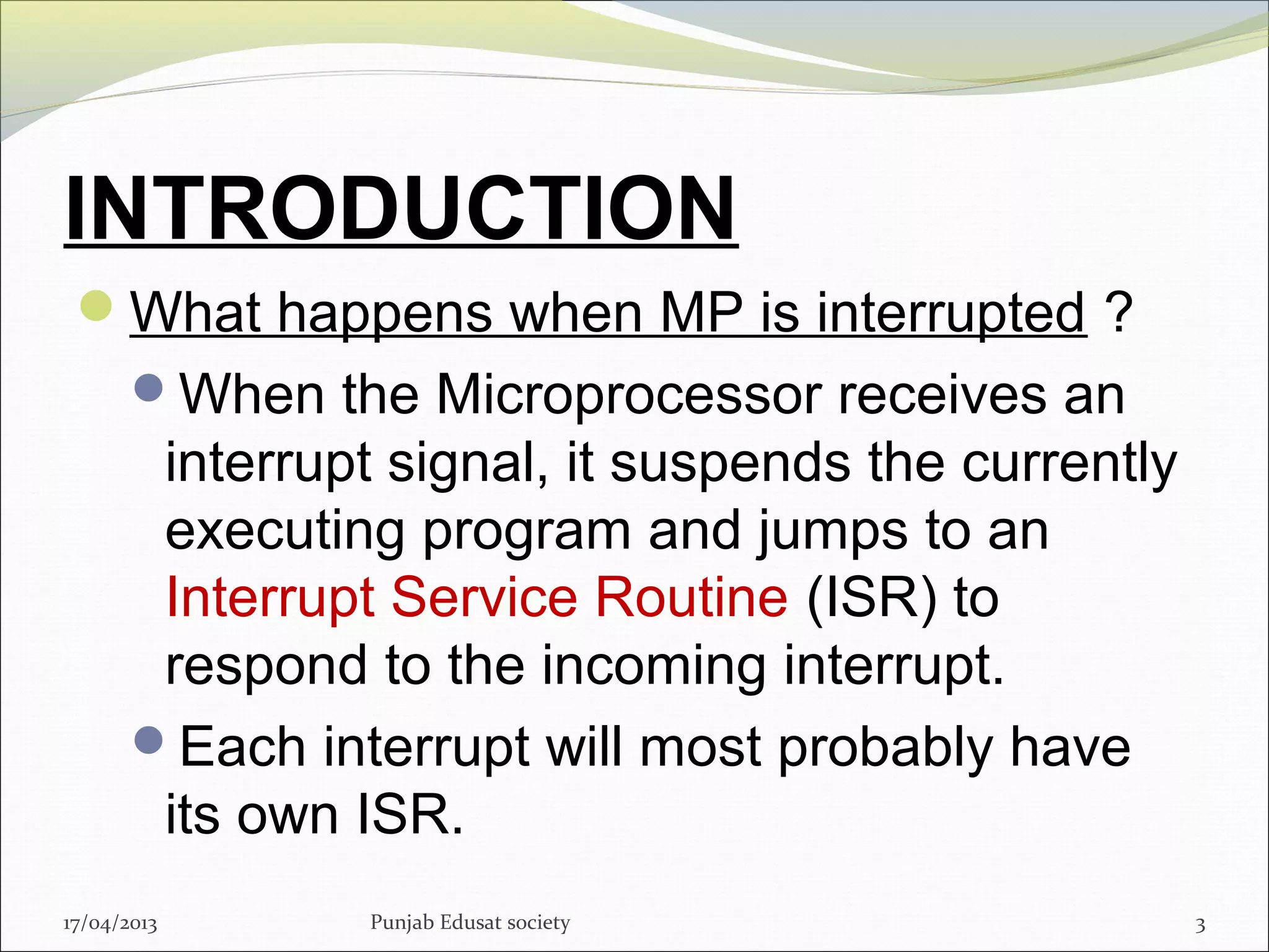 INTRODUCTION
What happens when MP is interrupted ?
When the Microprocessor receives an
interrupt signal, it suspends the currently
executing program and jumps to an
Interrupt Service Routine (ISR) to
respond to the incoming interrupt.
Each interrupt will most probably have
its own ISR.
317/04/2013 Punjab Edusat society
 