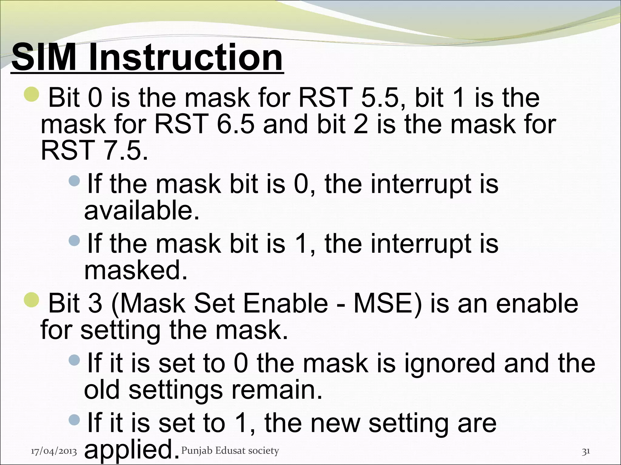 SIM Instruction
17/04/2013 Punjab Edusat society 31
Bit 0 is the mask for RST 5.5, bit 1 is the
mask for RST 6.5 and bit 2 is the mask for
RST 7.5.
If the mask bit is 0, the interrupt is
available.
If the mask bit is 1, the interrupt is
masked.
Bit 3 (Mask Set Enable - MSE) is an enable
for setting the mask.
If it is set to 0 the mask is ignored and the
old settings remain.
If it is set to 1, the new setting are
applied.
 