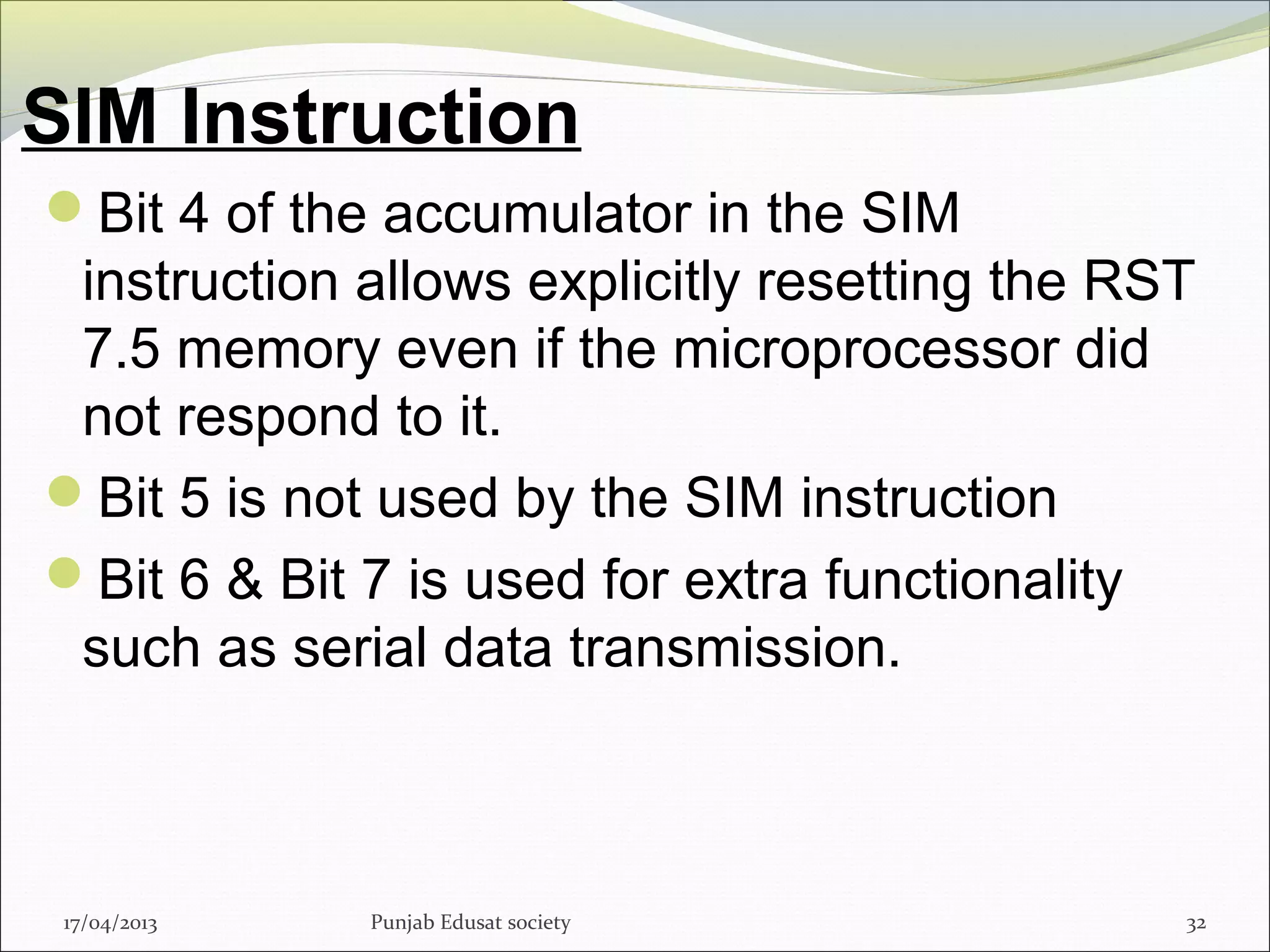 SIM Instruction
17/04/2013 Punjab Edusat society 32
Bit 4 of the accumulator in the SIM
instruction allows explicitly resetting the RST
7.5 memory even if the microprocessor did
not respond to it.
Bit 5 is not used by the SIM instruction
Bit 6 & Bit 7 is used for extra functionality
such as serial data transmission.
 