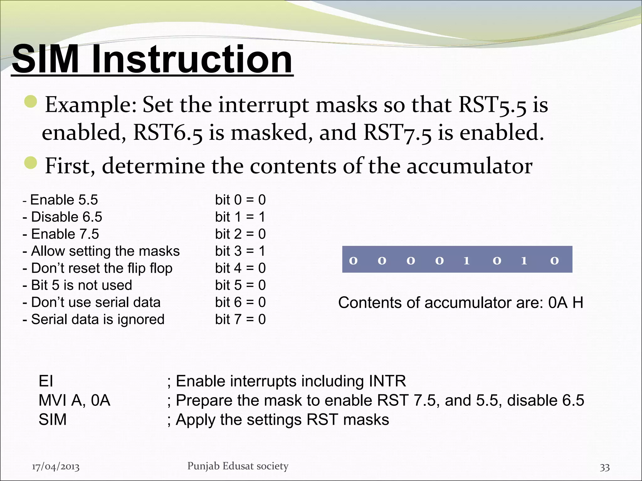 SIM Instruction
17/04/2013 Punjab Edusat society 33
Example: Set the interrupt masks so that RST5.5 is
enabled, RST6.5 is masked, and RST7.5 is enabled.
First, determine the contents of the accumulator
- Enable 5.5 bit 0 = 0
- Disable 6.5 bit 1 = 1
- Enable 7.5 bit 2 = 0
- Allow setting the masks bit 3 = 1
- Don’t reset the flip flop bit 4 = 0
- Bit 5 is not used bit 5 = 0
- Don’t use serial data bit 6 = 0
- Serial data is ignored bit 7 = 0
0 0 0 0 1 0 1 0
Contents of accumulator are: 0A H
EI ; Enable interrupts including INTR
MVI A, 0A ; Prepare the mask to enable RST 7.5, and 5.5, disable 6.5
SIM ; Apply the settings RST masks
 
