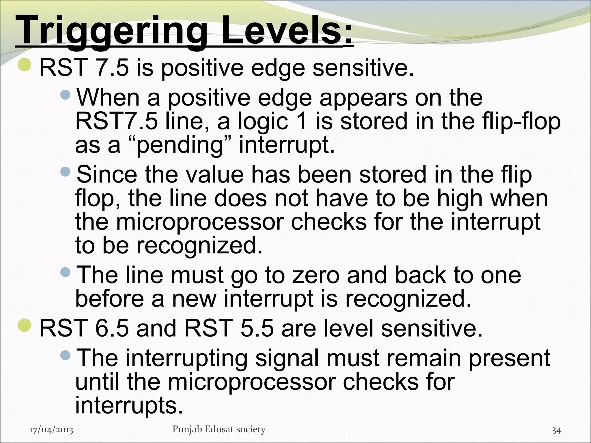 Triggering Levels:
RST 7.5 is positive edge sensitive.
When a positive edge appears on the
RST7.5 line, a logic 1 is stored in the flip-flop
as a “pending” interrupt.
Since the value has been stored in the flip
flop, the line does not have to be high when
the microprocessor checks for the interrupt
to be recognized.
The line must go to zero and back to one
before a new interrupt is recognized.
RST 6.5 and RST 5.5 are level sensitive.
The interrupting signal must remain present
until the microprocessor checks for
interrupts.
17/04/2013 Punjab Edusat society 34
 