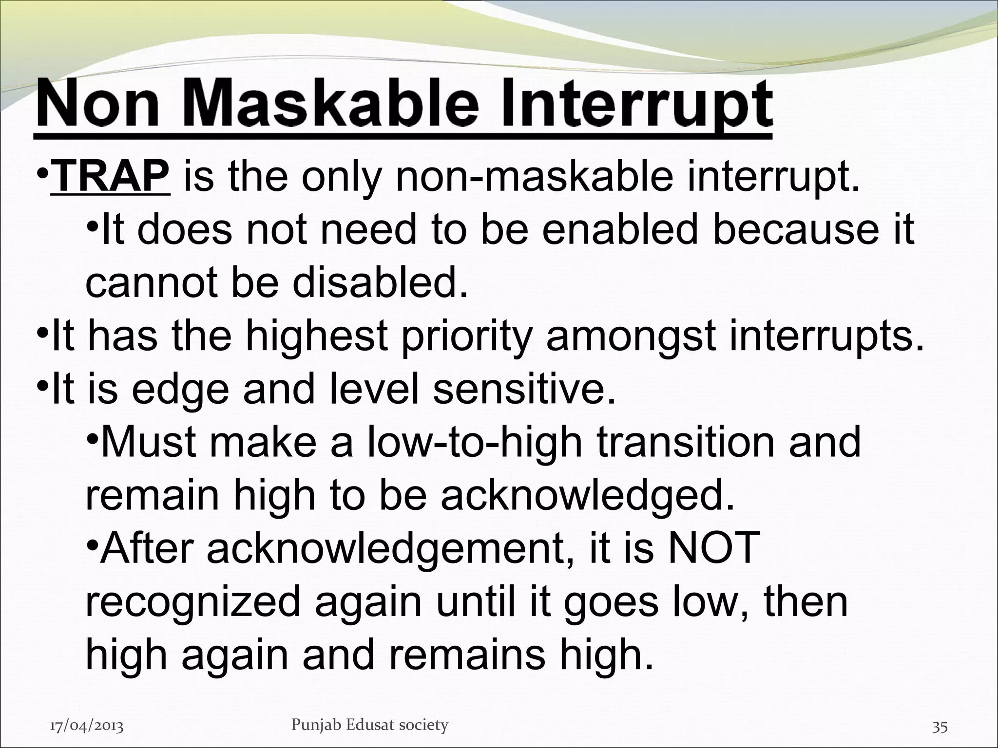 17/04/2013 Punjab Edusat society 35
•TRAP is the only non-maskable interrupt.
•It does not need to be enabled because it
cannot be disabled.
•It has the highest priority amongst interrupts.
•It is edge and level sensitive.
•Must make a low-to-high transition and
remain high to be acknowledged.
•After acknowledgement, it is NOT
recognized again until it goes low, then
high again and remains high.
 