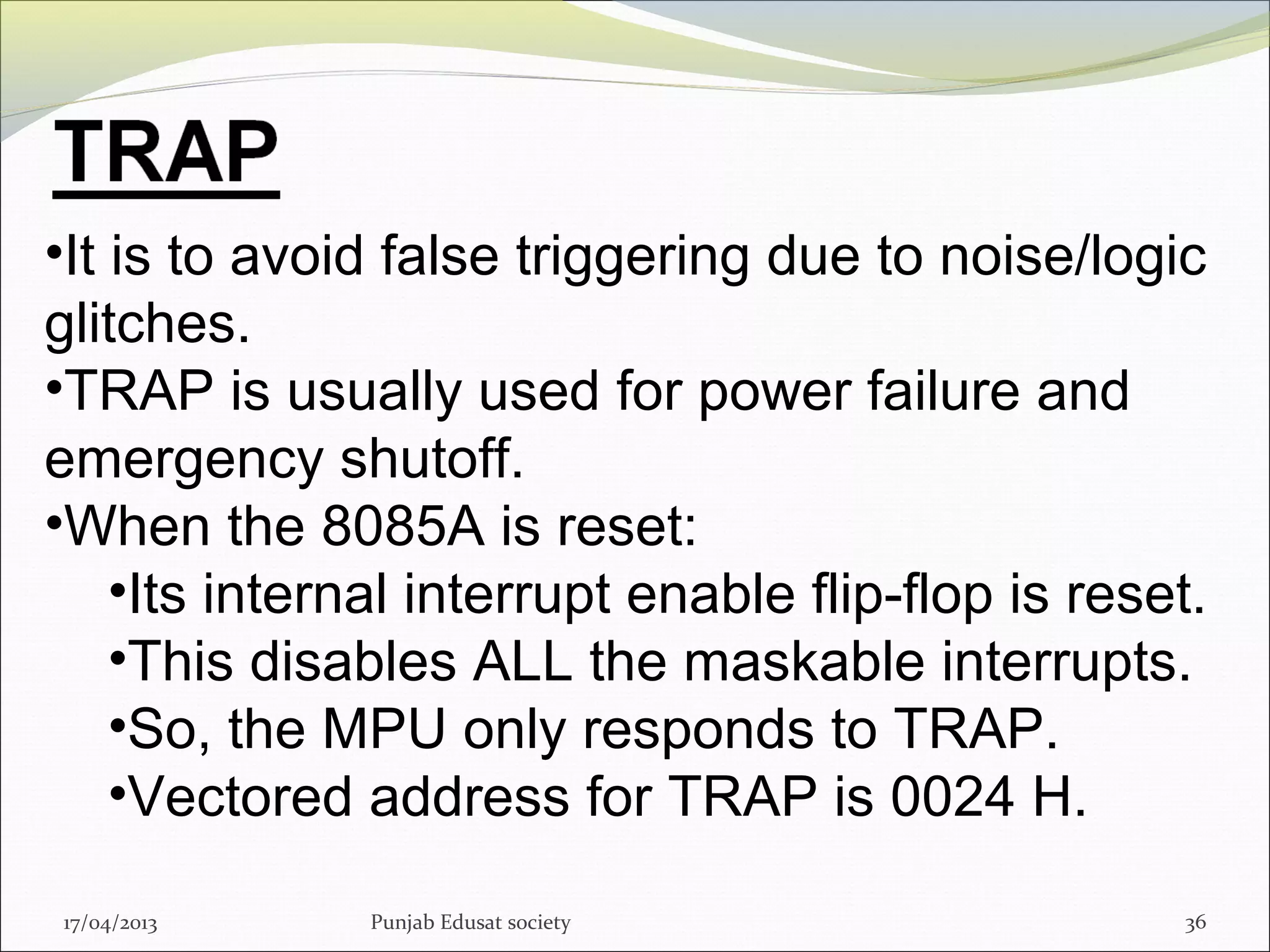 17/04/2013 Punjab Edusat society 36
•It is to avoid false triggering due to noise/logic
glitches.
•TRAP is usually used for power failure and
emergency shutoff.
•When the 8085A is reset:
•Its internal interrupt enable flip-flop is reset.
•This disables ALL the maskable interrupts.
•So, the MPU only responds to TRAP.
•Vectored address for TRAP is 0024 H.
 