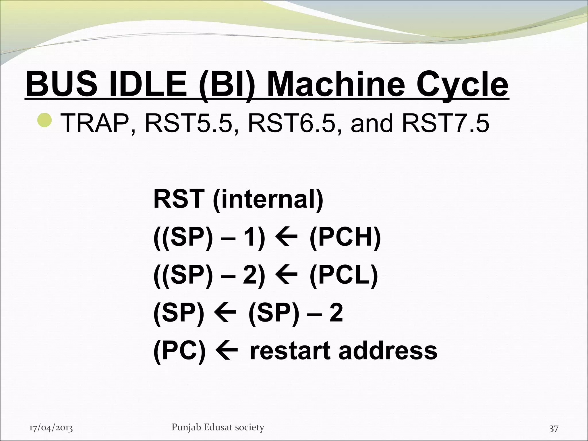 BUS IDLE (BI) Machine Cycle
TRAP, RST5.5, RST6.5, and RST7.5
RST (internal)
((SP) – 1)  (PCH)
((SP) – 2)  (PCL)
(SP)  (SP) – 2
(PC)  restart address
17/04/2013 37Punjab Edusat society
 