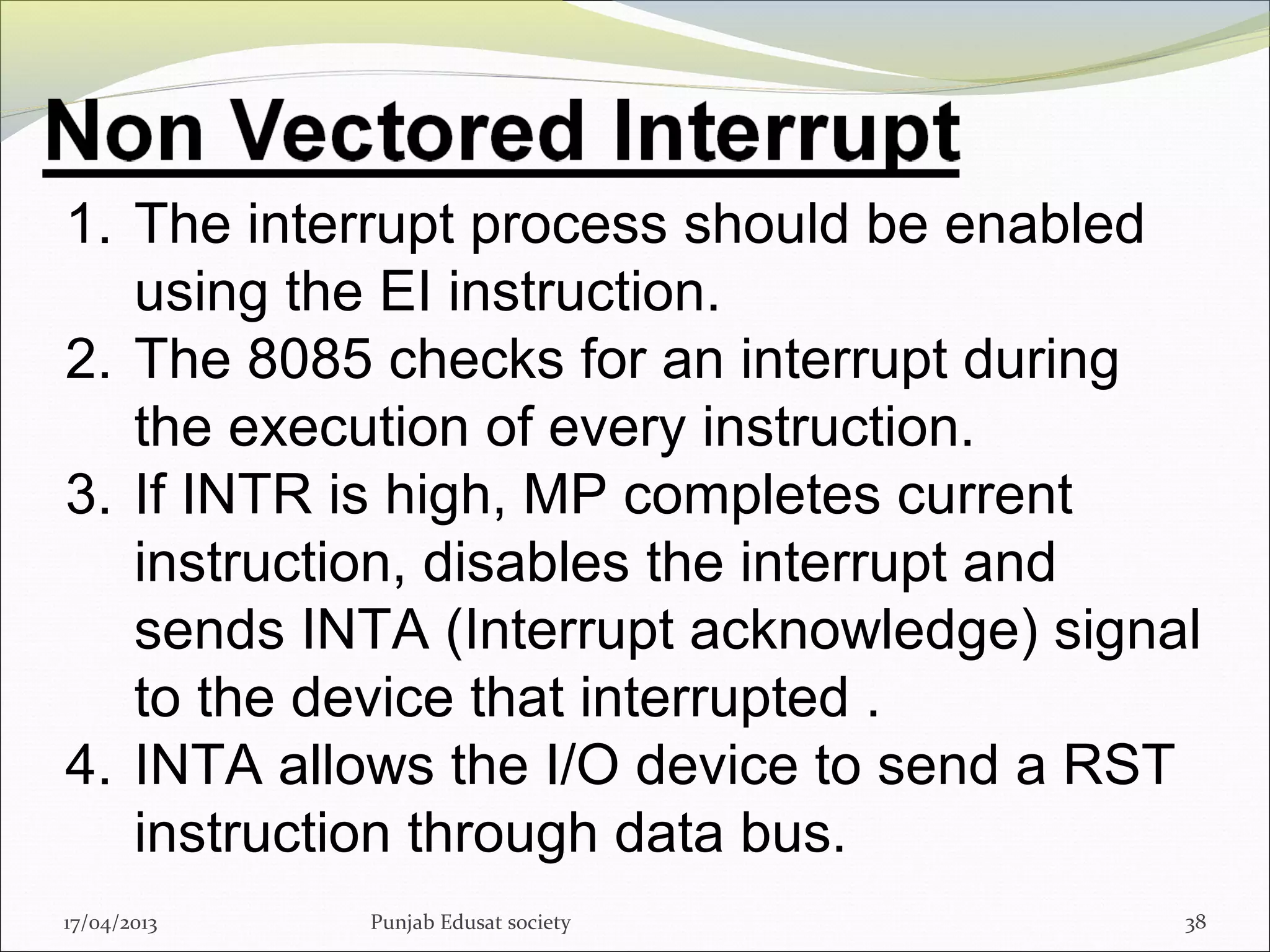 17/04/2013 Punjab Edusat society 38
1. The interrupt process should be enabled
using the EI instruction.
2. The 8085 checks for an interrupt during
the execution of every instruction.
3. If INTR is high, MP completes current
instruction, disables the interrupt and
sends INTA (Interrupt acknowledge) signal
to the device that interrupted .
4. INTA allows the I/O device to send a RST
instruction through data bus.
 