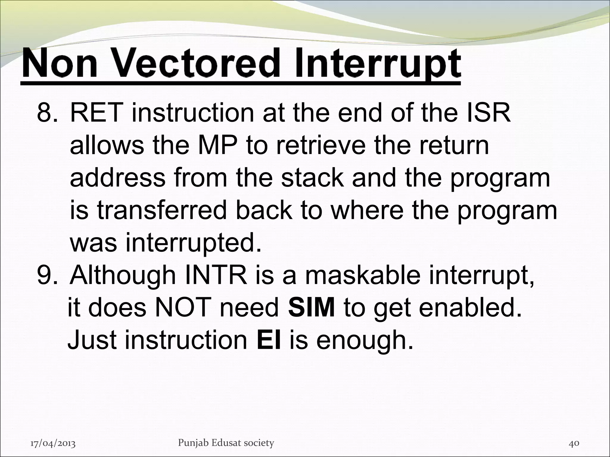 17/04/2013 Punjab Edusat society 40
8. RET instruction at the end of the ISR
allows the MP to retrieve the return
address from the stack and the program
is transferred back to where the program
was interrupted.
9. Although INTR is a maskable interrupt,
it does NOT need SIM to get enabled.
Just instruction EI is enough.
 