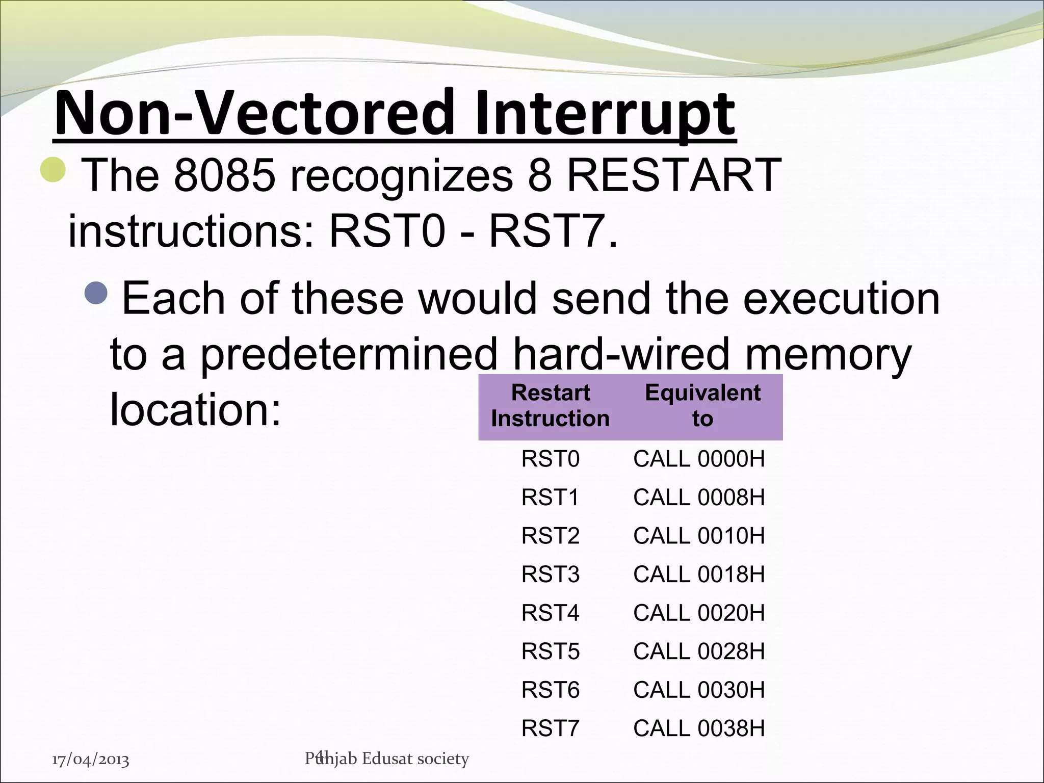 Non-Vectored Interrupt
The 8085 recognizes 8 RESTART
instructions: RST0 - RST7.
Each of these would send the execution
to a predetermined hard-wired memory
location:
41
Restart
Instruction
Equivalent
to
RST0 CALL 0000H
RST1 CALL 0008H
RST2 CALL 0010H
RST3 CALL 0018H
RST4 CALL 0020H
RST5 CALL 0028H
RST6 CALL 0030H
RST7 CALL 0038H
17/04/2013 Punjab Edusat society
 