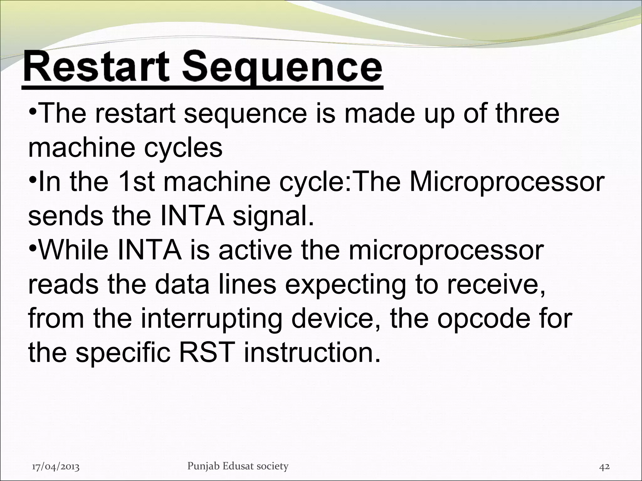 17/04/2013 Punjab Edusat society 42
•The restart sequence is made up of three
machine cycles
•In the 1st machine cycle:The Microprocessor
sends the INTA signal.
•While INTA is active the microprocessor
reads the data lines expecting to receive,
from the interrupting device, the opcode for
the specific RST instruction.
 