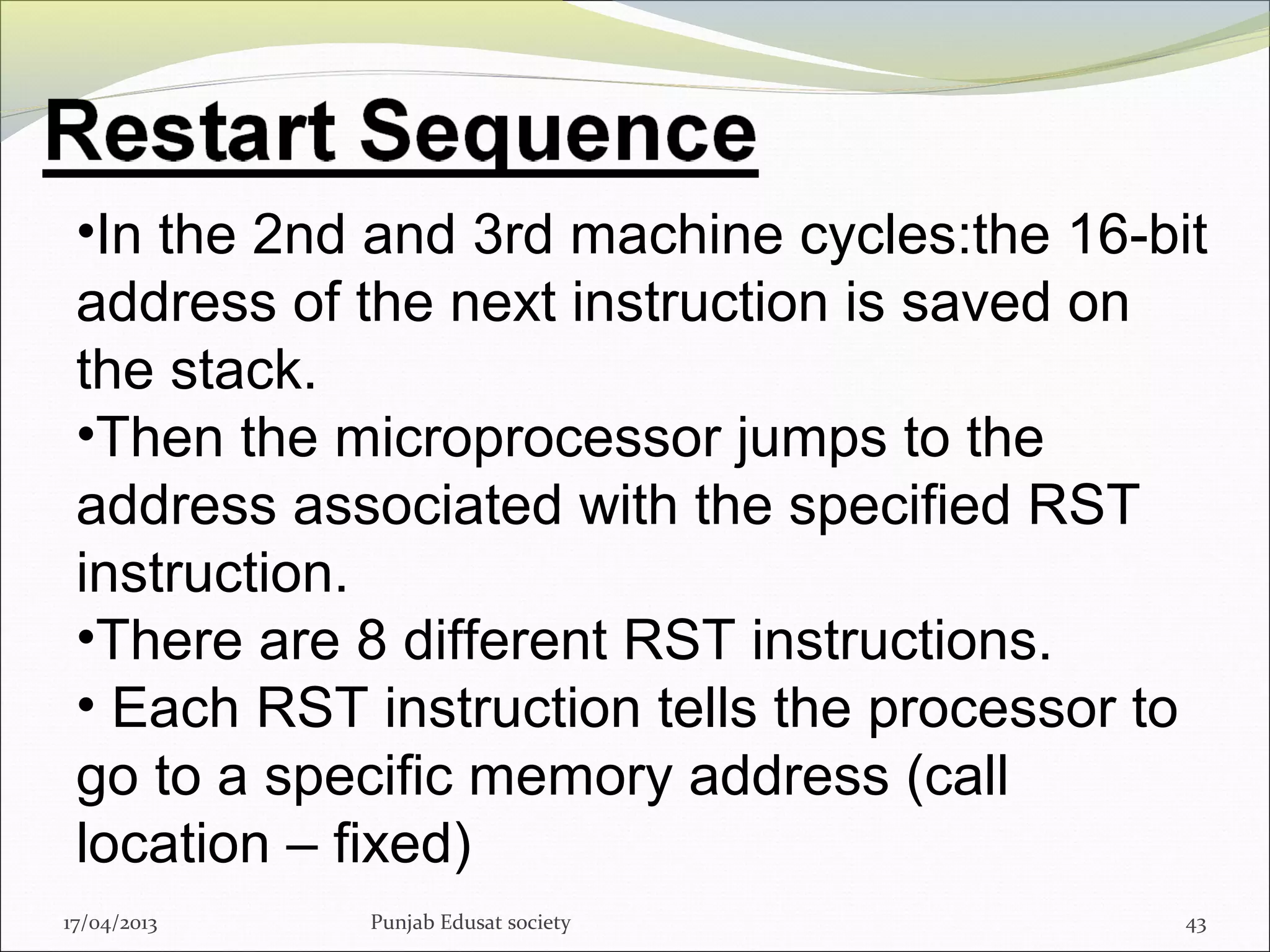 17/04/2013 Punjab Edusat society 43
•In the 2nd and 3rd machine cycles:the 16-bit
address of the next instruction is saved on
the stack.
•Then the microprocessor jumps to the
address associated with the specified RST
instruction.
•There are 8 different RST instructions.
• Each RST instruction tells the processor to
go to a specific memory address (call
location – fixed)
 