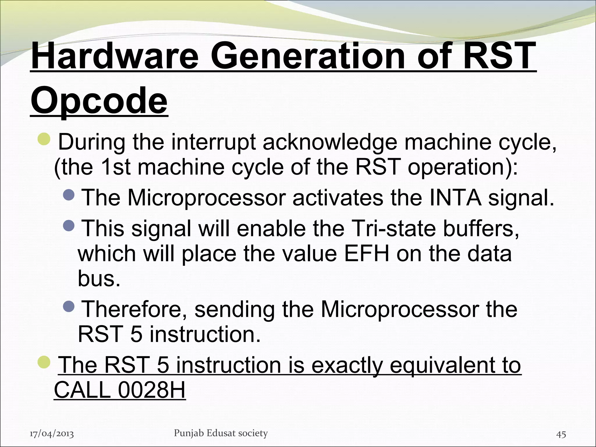 Hardware Generation of RST
Opcode
During the interrupt acknowledge machine cycle,
(the 1st machine cycle of the RST operation):
The Microprocessor activates the INTA signal.
This signal will enable the Tri-state buffers,
which will place the value EFH on the data
bus.
Therefore, sending the Microprocessor the
RST 5 instruction.
The RST 5 instruction is exactly equivalent to
CALL 0028H
17/04/2013 Punjab Edusat society 45
 