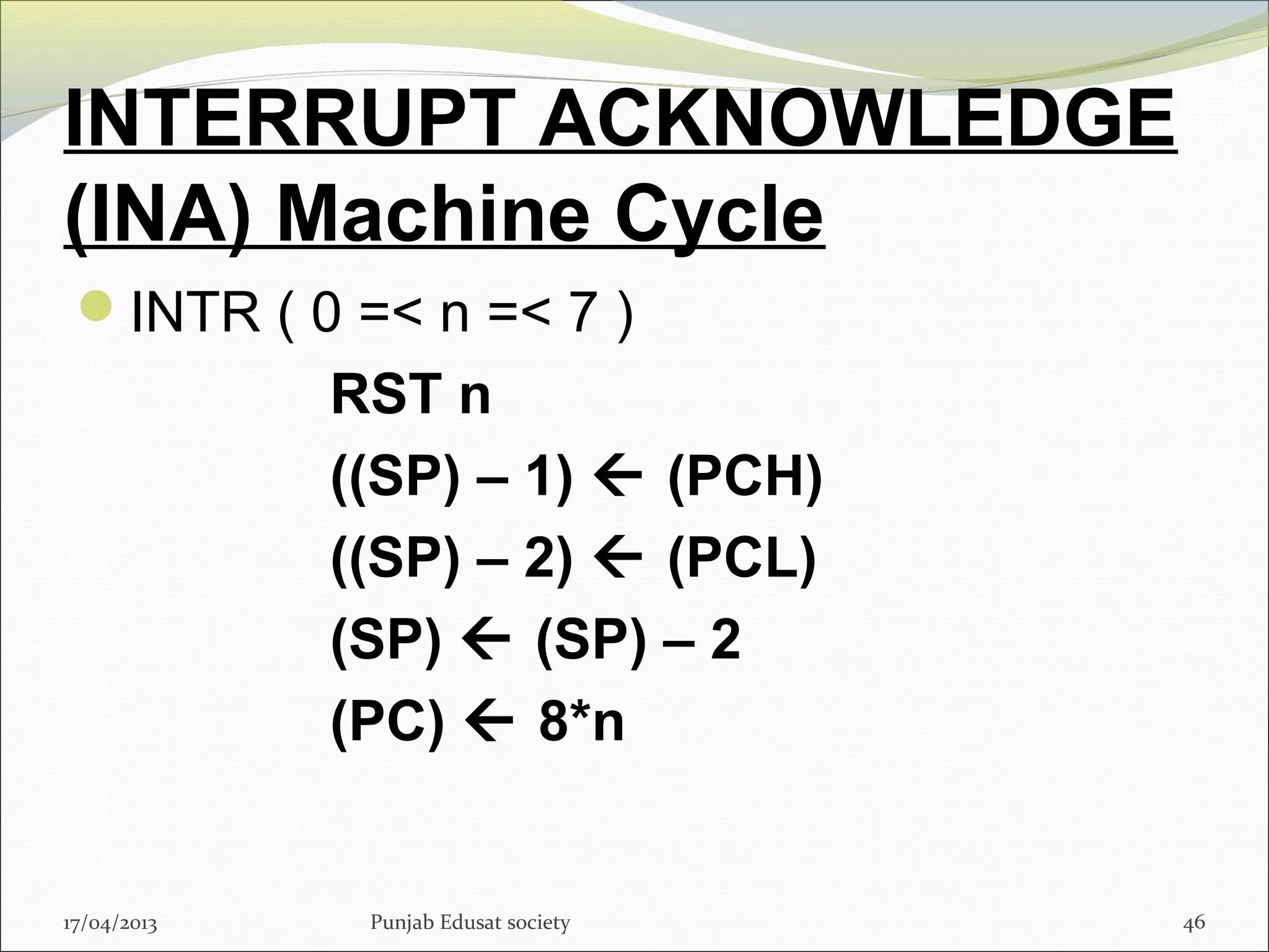 INTERRUPT ACKNOWLEDGE
(INA) Machine Cycle
INTR ( 0 =< n =< 7 )
RST n
((SP) – 1)  (PCH)
((SP) – 2)  (PCL)
(SP)  (SP) – 2
(PC)  8*n
17/04/2013 Punjab Edusat society 46
 