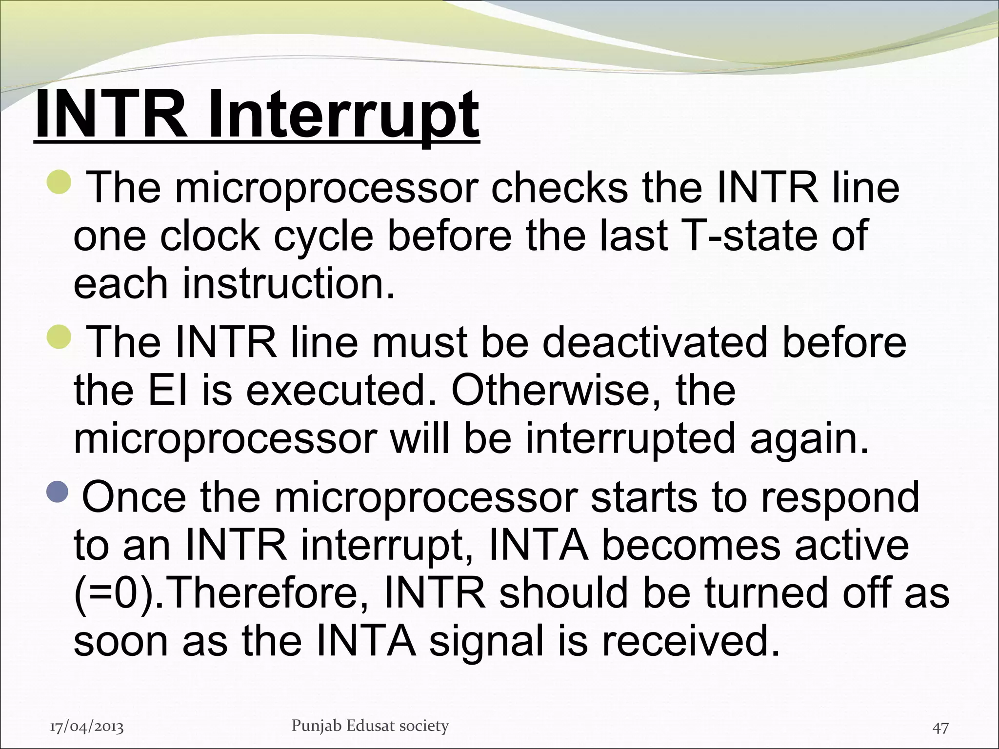 INTR Interrupt
The microprocessor checks the INTR line
one clock cycle before the last T-state of
each instruction.
The INTR line must be deactivated before
the EI is executed. Otherwise, the
microprocessor will be interrupted again.
Once the microprocessor starts to respond
to an INTR interrupt, INTA becomes active
(=0).Therefore, INTR should be turned off as
soon as the INTA signal is received.
17/04/2013 Punjab Edusat society 47
 