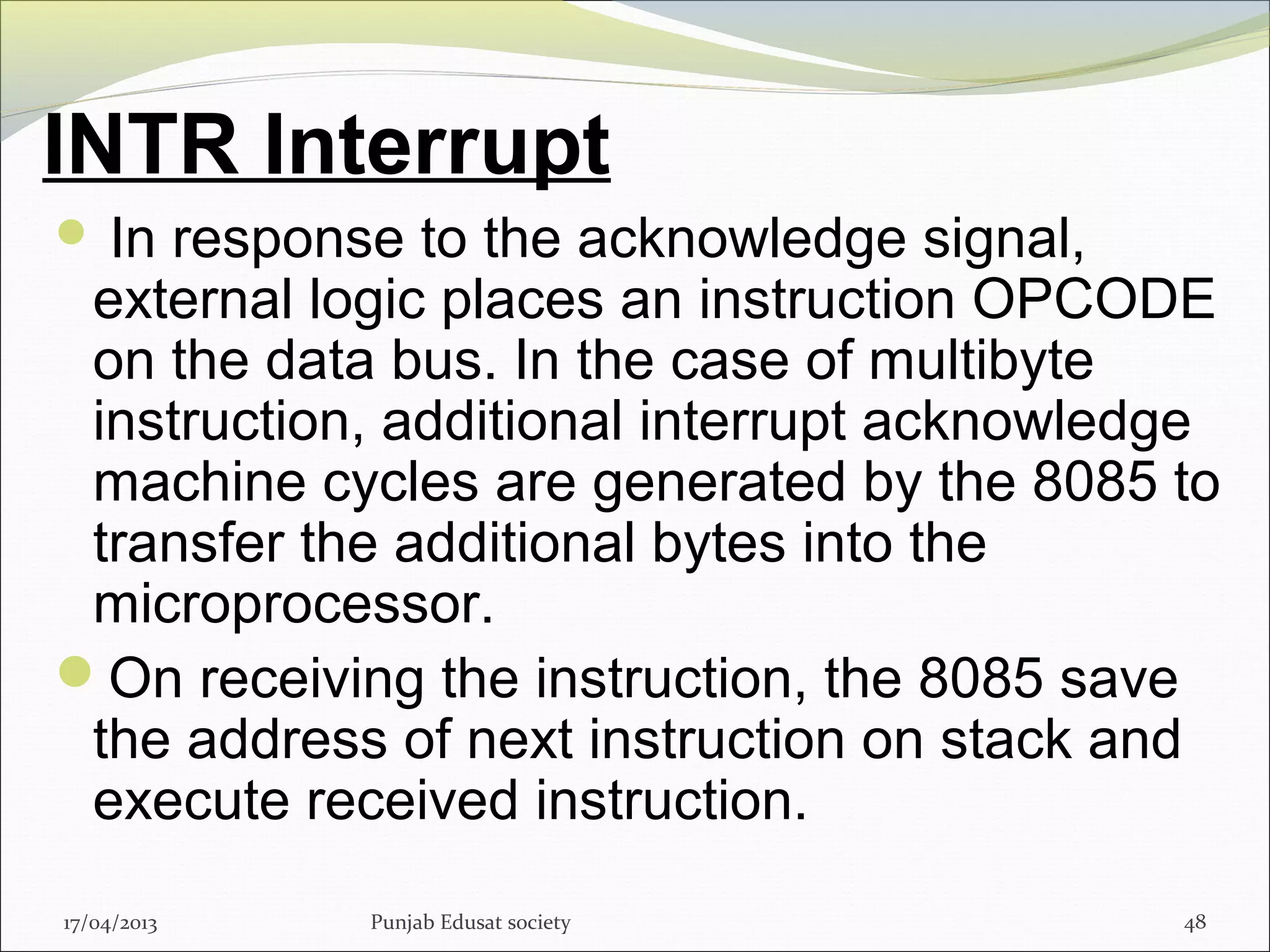 INTR Interrupt
 In response to the acknowledge signal,
external logic places an instruction OPCODE
on the data bus. In the case of multibyte
instruction, additional interrupt acknowledge
machine cycles are generated by the 8085 to
transfer the additional bytes into the
microprocessor.
On receiving the instruction, the 8085 save
the address of next instruction on stack and
execute received instruction.
17/04/2013 Punjab Edusat society 48
 