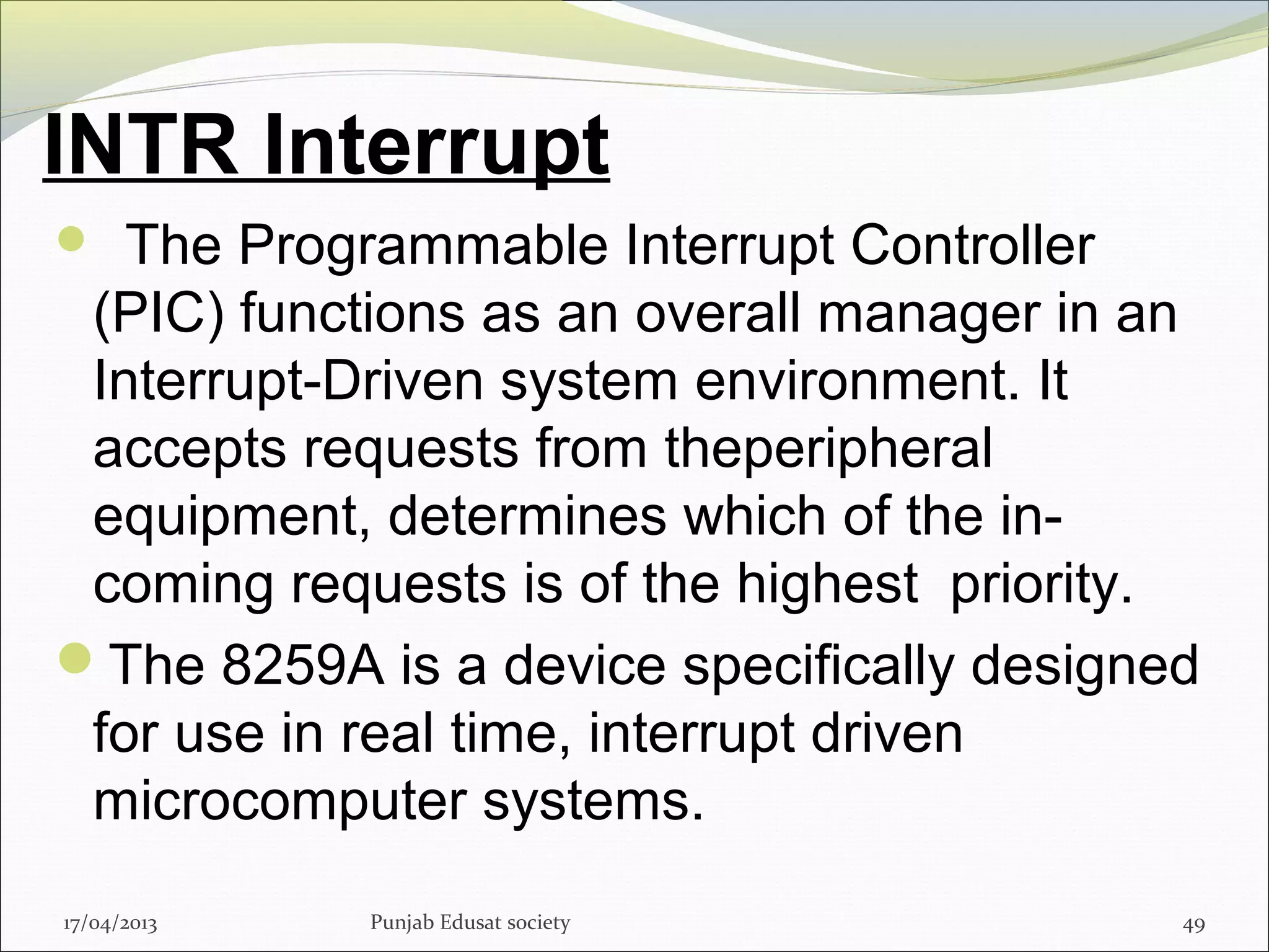 INTR Interrupt
  The Programmable Interrupt Controller
(PIC) functions as an overall manager in an
Interrupt-Driven system environment. It
accepts requests from theperipheral
equipment, determines which of the in-
coming requests is of the highest priority.
The 8259A is a device specifically designed
for use in real time, interrupt driven
microcomputer systems.
17/04/2013 Punjab Edusat society 49
 
