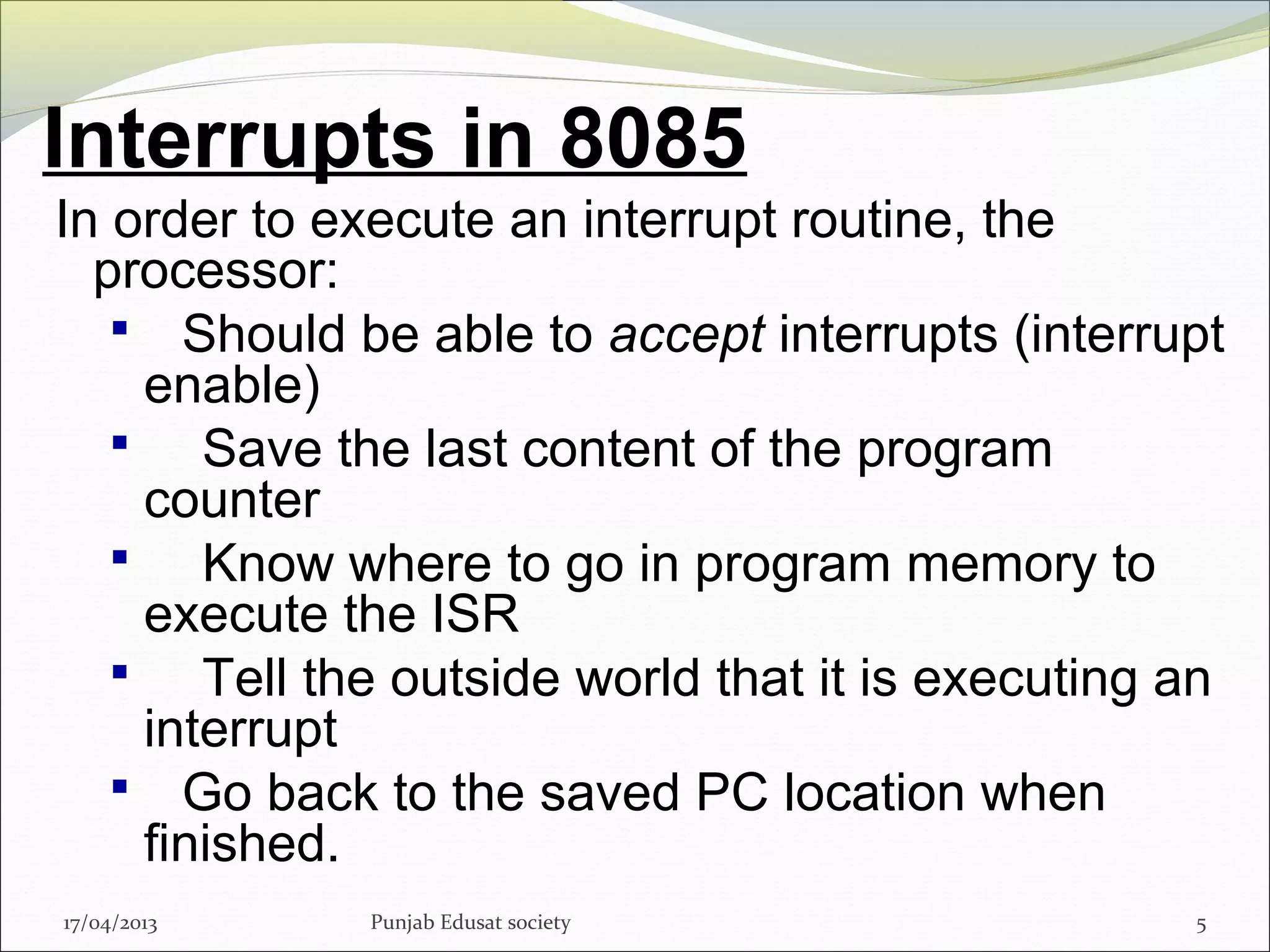 Interrupts in 8085
In order to execute an interrupt routine, the
processor:
 Should be able to accept interrupts (interrupt
enable)
 Save the last content of the program
counter
 Know where to go in program memory to
execute the ISR
 Tell the outside world that it is executing an
interrupt
 Go back to the saved PC location when
finished.
17/04/2013 Punjab Edusat society 5
 