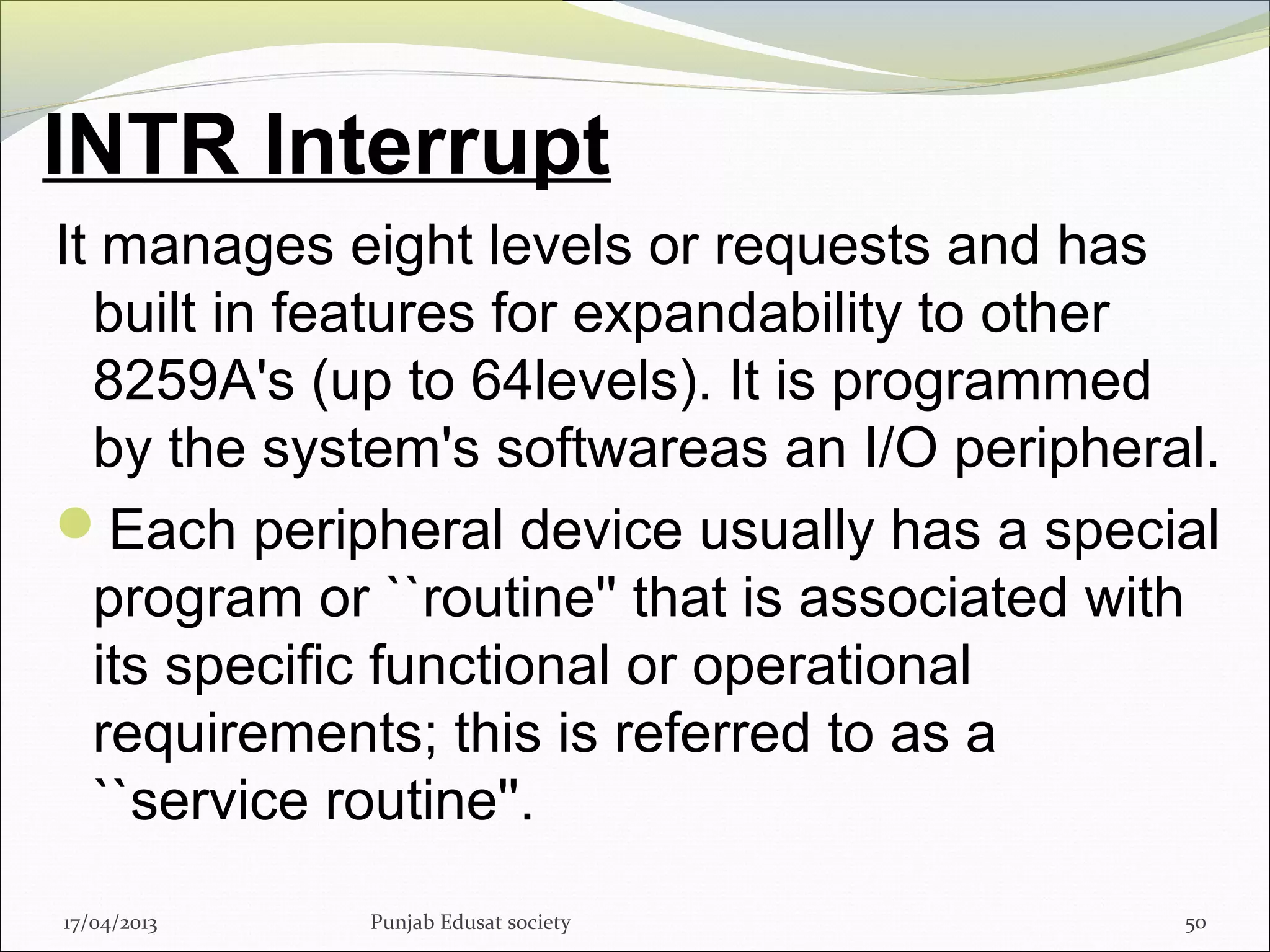 INTR Interrupt
It manages eight levels or requests and has
built in features for expandability to other
8259A's (up to 64levels). It is programmed
by the system's softwareas an I/O peripheral.
Each peripheral device usually has a special
program or ``routine'' that is associated with
its specific functional or operational
requirements; this is referred to as a
``service routine''.
17/04/2013 Punjab Edusat society 50
 