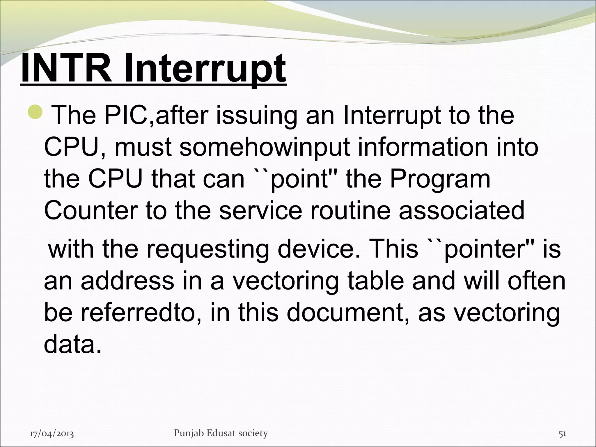 INTR Interrupt
The PIC,after issuing an Interrupt to the
CPU, must somehowinput information into
the CPU that can ``point'' the Program
Counter to the service routine associated
with the requesting device. This ``pointer'' is
an address in a vectoring table and will often
be referredto, in this document, as vectoring
data.
17/04/2013 Punjab Edusat society 51
 