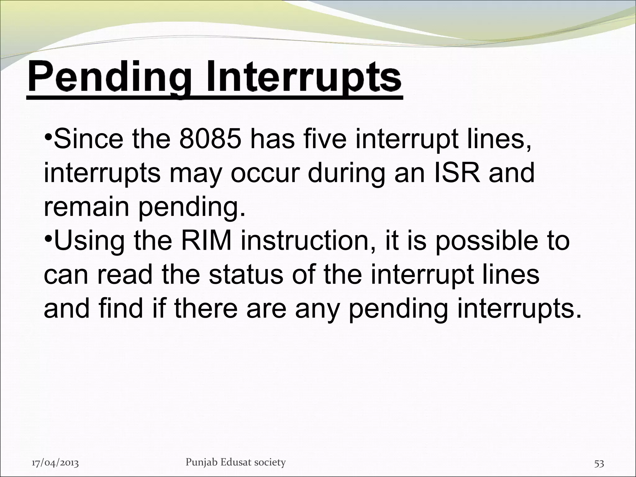 17/04/2013 Punjab Edusat society 53
•Since the 8085 has five interrupt lines,
interrupts may occur during an ISR and
remain pending.
•Using the RIM instruction, it is possible to
can read the status of the interrupt lines
and find if there are any pending interrupts.
 