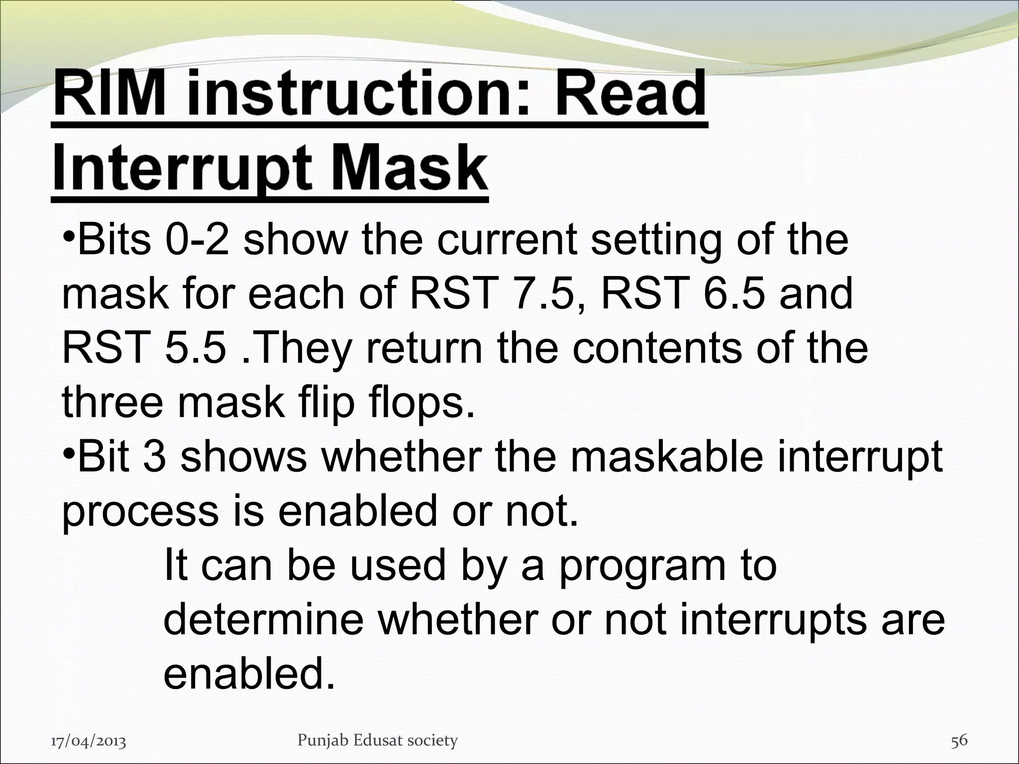 17/04/2013 Punjab Edusat society 56
•Bits 0-2 show the current setting of the
mask for each of RST 7.5, RST 6.5 and
RST 5.5 .They return the contents of the
three mask flip flops.
•Bit 3 shows whether the maskable interrupt
process is enabled or not.
It can be used by a program to
determine whether or not interrupts are
enabled.
 