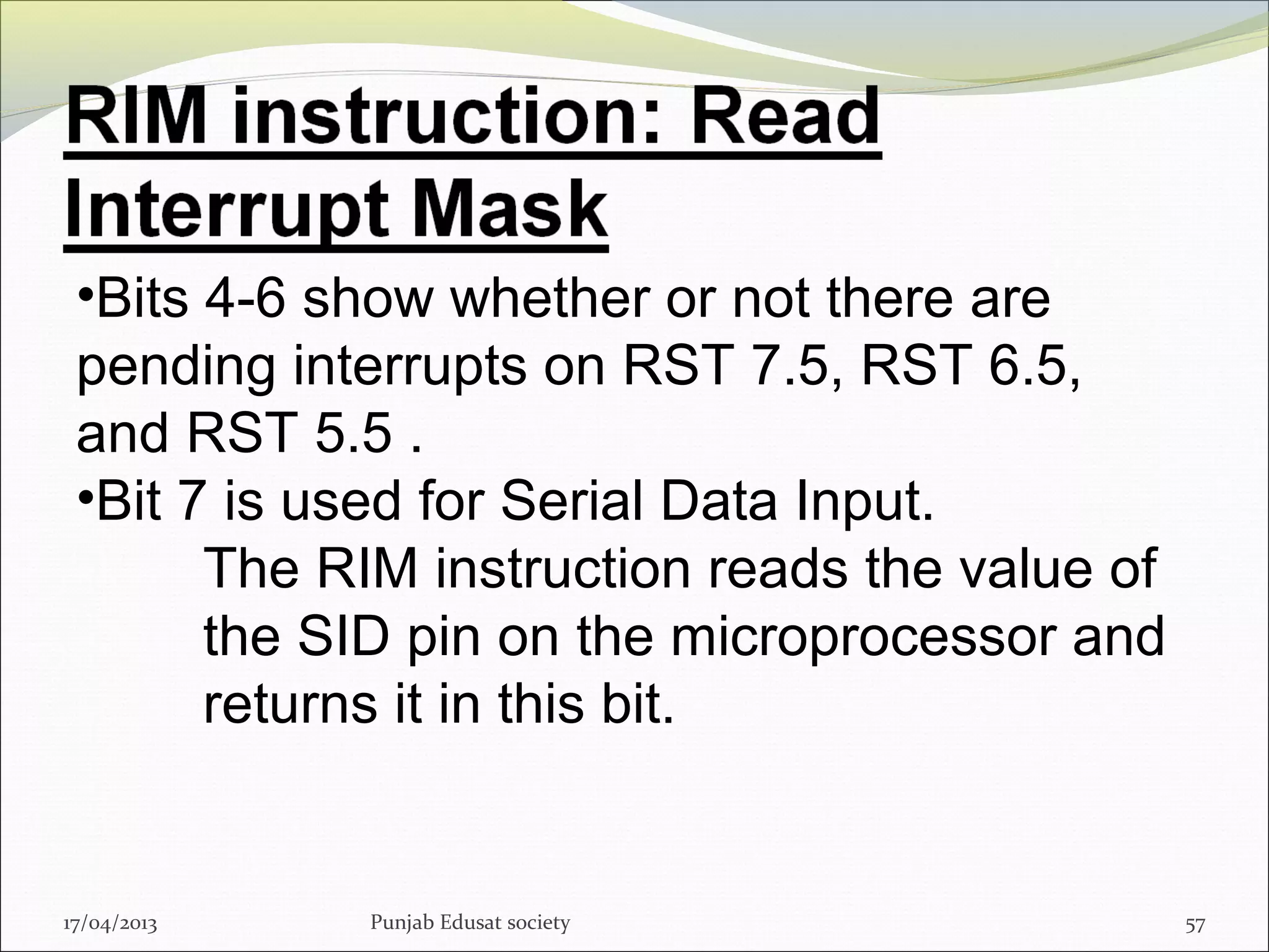 17/04/2013 Punjab Edusat society 57
•Bits 4-6 show whether or not there are
pending interrupts on RST 7.5, RST 6.5,
and RST 5.5 .
•Bit 7 is used for Serial Data Input.
The RIM instruction reads the value of
the SID pin on the microprocessor and
returns it in this bit.
 