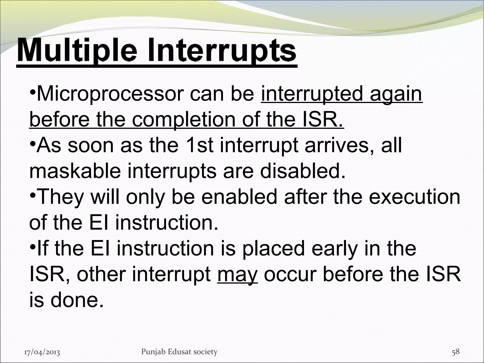 17/04/2013 Punjab Edusat society 58
•Microprocessor can be interrupted again
before the completion of the ISR.
•As soon as the 1st interrupt arrives, all
maskable interrupts are disabled.
•They will only be enabled after the execution
of the EI instruction.
•If the EI instruction is placed early in the
ISR, other interrupt may occur before the ISR
is done.
 