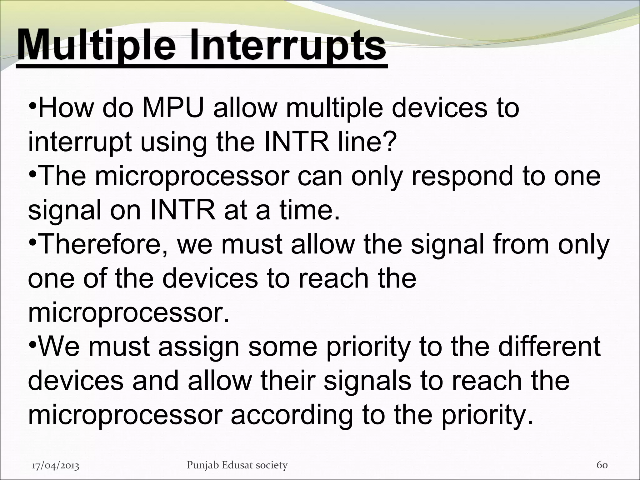 17/04/2013 Punjab Edusat society 60
•How do MPU allow multiple devices to
interrupt using the INTR line?
•The microprocessor can only respond to one
signal on INTR at a time.
•Therefore, we must allow the signal from only
one of the devices to reach the
microprocessor.
•We must assign some priority to the different
devices and allow their signals to reach the
microprocessor according to the priority.
 