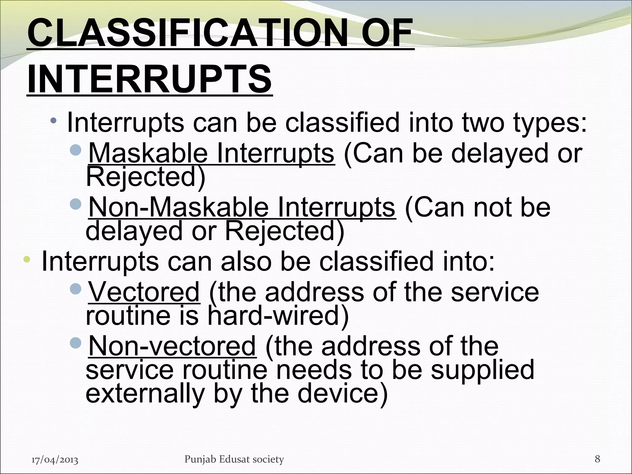 CLASSIFICATION OF
INTERRUPTS
• Interrupts can be classified into two types:
Maskable Interrupts (Can be delayed or
Rejected)
Non-Maskable Interrupts (Can not be
delayed or Rejected)
• Interrupts can also be classified into:
Vectored (the address of the service
routine is hard-wired)
Non-vectored (the address of the
service routine needs to be supplied
externally by the device)
817/04/2013 Punjab Edusat society
 