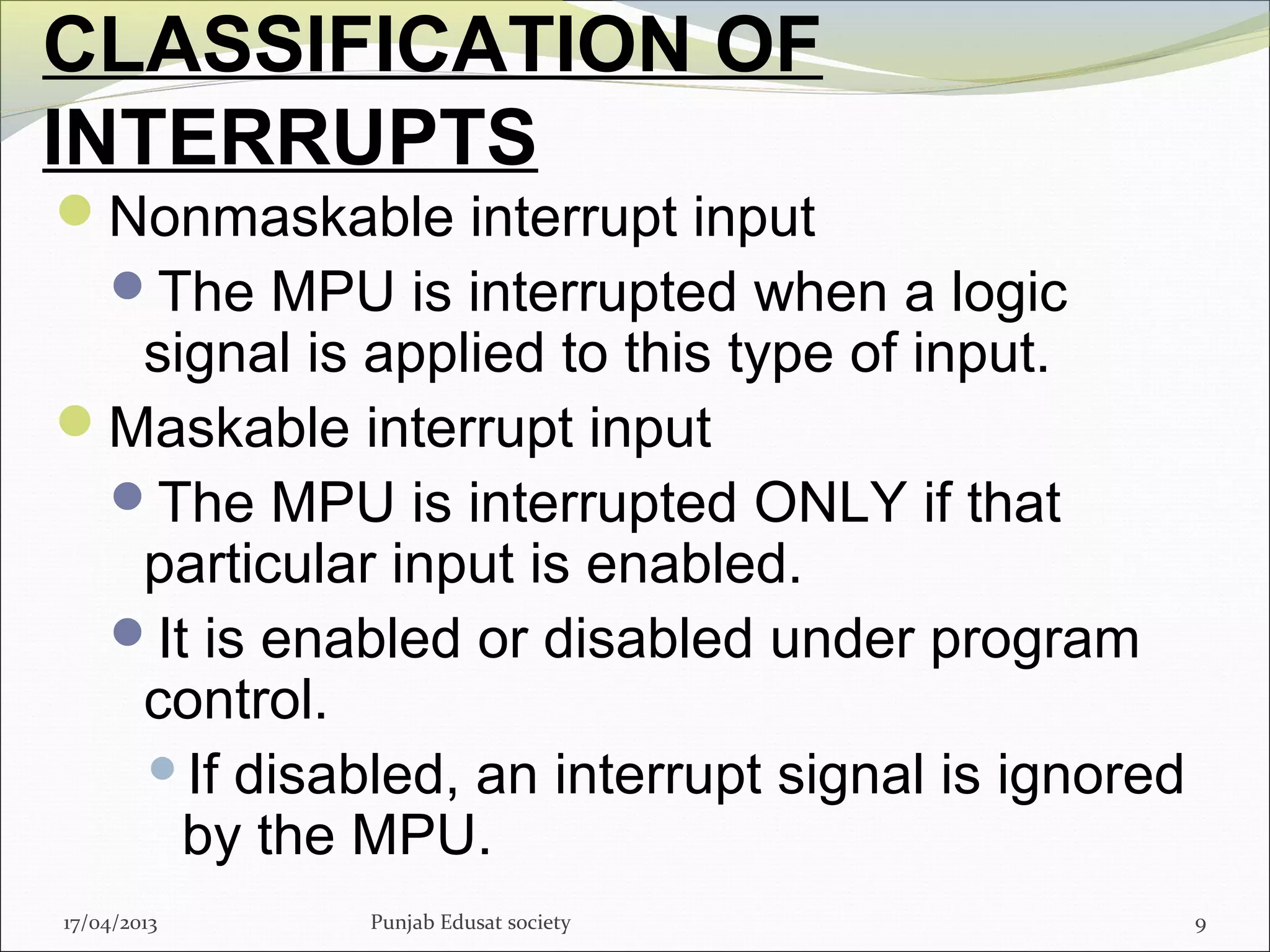 CLASSIFICATION OF
INTERRUPTS
Nonmaskable interrupt input
The MPU is interrupted when a logic
signal is applied to this type of input.
Maskable interrupt input
The MPU is interrupted ONLY if that
particular input is enabled.
It is enabled or disabled under program
control.
If disabled, an interrupt signal is ignored
by the MPU.
917/04/2013 Punjab Edusat society
 
